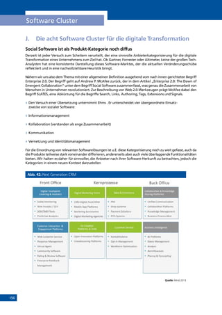 156
Software Cluster
J.	 Die acht Software Cluster für die digitale Transformation
Social Software ist als Produkt-Kategorie noch diffus
Derzeit ist jeder Versuch zum Scheitern verurteilt, der eine sinnvolle Anbieterkategorisierung für die digitale
Transformation eines Unternehmens zum Ziel hat. Ob Gartner, Forrester oder Altimeter, keine der großen Tech-
Analysten hat eine konsistente Darstellung dieses Software-Marktes, der die aktuellen Veränderungsschübe
reflektiert und in eine nachvollziehbare Heuristik bringt.
Nähern wir uns also dem Thema mit einer allgemeinen Definition ausgehend vom nach innen gerichteten Begriff
Enterprise 2.0. Der Begriff geht auf Andrew P. McAfee zurück, der in dem Artikel „Enterprise 2.0: The Dawn of
Emergent Collaboration“ unter dem Begriff Social Software zusammenfasst, was genau die Zusammenarbeit von
Menschen in Unternehmen revolutioniert. Zur Beschreibung von Web 2.0-Werkzeugen prägt McAfee dabei den
Begriff SLATES, eine Abkürzung für die Begriffe Search, Links, Authoring, Tags, Extensions und Signals.
»» Den Versuch einer Übersetzung unternimmt Ehms . Er unterscheidet vier übergeordnete Einsatz-
zwecke von sozialer Software:
»» Informationsmanagement
»» Kollaboration (verstanden als enge Zusammenarbeit)
»» Kommunikation
»» Vernetzung und Identitätsmanagement
Für die Einordnung von relevanten Softwarelösungen ist u.E. diese Kategorisierung noch zu weit gefasst, auch da
die Produkte teilweise stark voneinander differieren, andererseits aber auch viele überlappende Funktionalitäten
bieten. Wir halten es daher für sinnvoller, die Anbieter nach ihrer Software-Herkunft zu betrachten, jedoch die
Kategorien in einem neuen Kontext darzustellen
Abb. 42: Next Generation CRM
Quelle: Mind 2013
INHALT
 