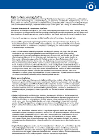 157
Digital Touchpoint Listening  Analytics
umfasst alle Anbieter von Social Media Monitoring, Web / Customer Experience und Predivitive Analytics-Lösun-
gen. Sie liefern Monitoring und Analyse-Werkzeuge, um (real-time) Einsichten für die Optimierung von Social
Media, intern und extern ausgerichtete Social Collaboration, von SEO/SEM/SEA- und Digital Marketing-Strategien
und –Maßnahmen zu erlangen, und bilden eine wichtige Grundlage für den Einstieg ins Echtzeitmarketing.
Customer Interaction  Engagement Platforms
schaffen die technische Infrastruktur für den Dialog über alle relevanten Touchpoints. Web Customer Social Me-
dia-, Community- und Customer Service-Plattformen ermöglichen Echtzeit-Kommunikation und Self-Service und
sie unterstützen die soziale Vernetzung zwischen Anbieter und Kunde sowie Kunden untereinander im Web.
»» Community Management-Lösungen sind die Basis für unternehmenseigene Kundenportale.
»» Response Management-Lösungen integrieren Knowledge Management-Lösungen (Nutzung der
Suchfunktionen) sowie Teile einer Web Selfservice-Lösung wie zum Beispiel Chat-Funktionalitäten
oder stellen Avatare (z. B. Selfservice Company) zur Verfügung, die auf Basis dieser Technologien
Kundenanfragen beantworten.
»» Web Customer Service: Die klassischen E-Mail Management-Systeme, die in der Lage sind, eine
strukturierte und automatisierte Bearbeitung großer Mengen von E-Mails sicherzustellen,
ent­wickeln sich immer mehr zu Response Management-Systemen, die auch Kanäle wie SMS oder
Chat integrieren (Novomind, Ityx, Attensity u. a.). Die Integration von Social Media-Kanälen ist
hier nur der nächste, konsequente Schritt. Die Kategorisierung durch Textanalyse mittels seman-
tischer Technologien liegt hier ebenso nahe wie die Nutzung einer gemeinsamen Datenbasis.
Die unternehmenseigenen Auftritte werden auch hier von den entsprechenden Anbietern (Face-
book, Twitter, eigene Communitys) oder Monitoring Tools bereitgestellt. Selbstverständlich gibt es
daneben auch dedizierte Social Media Interaction-Lösungen (z. B. BIG Connect), die Unternehmen
die Möglichkeit bieten, den Dialog mit Kunden, Interessenten usw. über Social Media-Plattformen
optimal zu managen. Über ein zentrales User-Interface kann mit den Nutzern auf allen Social
Media-Plattformen in Dialog getreten werden, ohne sich dabei direkt in jedes System einzuloggen
zu müssen. Auch Workflowaspekte sollten dabei abgedeckt werden.
Digital Marketing Suites
»» Content und Digital Asset Management: Als Content Marketing wird die erfolgreiche Strategie
bezeichnet, gezielt mit Mehrwertinhalten Social Media Plattformen zu bespielen, sei es über Blogs
und Foren, der eigenen Social Media Plattform oder holistischer über ein Social Media Newsroom.
Wie von den Webseiten bekannt, kann das Volumen an digitalen Inhalten schnell eine nicht mehr
handhabbare Größe erreichen. Hier helfen Managementsysteme, um textliche, bildliche oder rich-
media Inhalte (Ton, Video) strukturiert zu verwalten und auf den einzelnen Plattformen einzu-
spielen.
»» Marketing Automation und Marketing Ressource Management: Wurden in der Vergangenheit
Marketing Automatisierungs- und Management-Systeme eingesetzt, Kampagnen zu planen und
repetitive Aktivitäten zu automatisieren, sind die Systeme mit den gestiegenen Anforderungen
durch immer mehr Kommunikationskanäle und Inhalte mitgewachsen. Aufgerüstet mit intelli-
genten Text-Mining Algorithmen schlagen manche Systeme heute Marketing- und Service-Mitar-
beitern ad-hoc Aktivitäten vor, die der Mensch dann nur noch zu bestätigen bzw. zu adaptieren
hat.
»» Mobile App Development Platforms: Entwicklungsumgebungen wie Adobe AIR ermöglichen
Entwicklern, eigene native Applikationen für iPhone, iPad und Android-Endgeräte bereitzustellen.
Einerseits führen Trends wie Bring-Your-Own-Device (BYOD) dazu, dass IT-Verantwortliche ihre
Mobile-Strategie überdenken, um Kosten zu sparen und die Produktivität zu steigern, ander-
seits können Mobile Apps nicht mehr losgelöst von Website und anderen digitalen Touchpoints
ent­wickelt werden. MAD-Anbieter müssen Cross-Plattform-Entwicklung und –Bereitstellung unter-
stützen.
»» Digital Marketing Agencies: Vieles, was “vernetztes Denken” erfordert, hat noch nicht die Qualität
von der Stange gekauft werden zu können bzw. als Lösungsbausteine zum Einsatz zu kommen.
Wer die Chancen, die sich aus der Verknüpfung der SoLoMo-Technologien ergeben nutzen will,
wird Know-how bei Digital-Agenturen wie SapientNitro, Razorfish oder CoCoMore suchen müssen.
Oftmals bieten Sie Vision und Konzepte für die ersten Schritte und Experimente.
INHALT
 