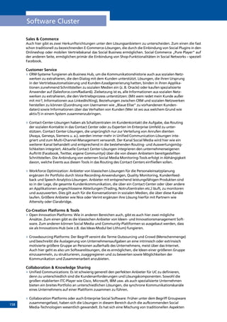 158
Software Cluster
Sales  Commerce
Auch hier gibt es zwei Herkunftsrichtungen unter den Lösungsanbietern zu unterscheiden. Zum einen die fast
schon traditionell zu bezeichnenden E-Commerce-Lösungen, die durch die Einbindung von Social Plugins in den
Onlineshop oder mobilen Vertriebskanal das Social Business ermöglichen. Social Commerce „Pure Player“ auf
der anderen Seite, ermöglichen primär die Einbindung von Shop-Funktionalitäten in Social Networks – speziell
Facebook.
Customer Service
»» CRM-Systeme fungieren als Business Hub, um die Kommunikationshistorie auch aus sozialen Netz-
werken zu extrahieren, die den Dialog mit dem Kunden unterstützt. Lösungen, die ihren Ursprung
in der Vertriebsautomatisierung und Kunden-/Leadgenerierung hatten, binden in ihren Applika-
tionen zunehmend Schnittstellen zu sozialen Medien ein (z. B. Oracle) oder kaufen spezialisierte
Anwender auf (Salesforce.com/Radian6). Zielsetzung ist es, alle Informationen aus sozialen Netz-
werken zu extrahieren, die den Vertriebsprozess unterstützen: (Mit wem redet mein Kunde außer
mit mir?, Informationen aus LinkedIn/Xing), Beziehungen zwischen CRM und sozialen Netzwerken
herstellen zu können (Zuordnung von Usernamen wie „Blaue Elise“ zu vorhandenen Kunden-
daten) sowie Informationen über das Verhalten von Kunden (Wer ist wo aus welchem Grund wie
aktiv?) in einem System zusammenzubringen.
»» Contact-Center-Lösungen haben als Schaltzentralen im Kundenkontakt die Aufgabe, das Routing
der sozialen Kontakte in das Contact Center oder zu Experten im Enterprise Umfeld zu unter-
stützen. Contact Center-Lösungen, die ursprünglich nur zur Verteilung von Anrufen dienten
(Avaya, Genesys, Siemens u. a.), werden immer mehr in Unified Communication-Lösungen inte-
griert und zum Multi-Channel-Management verwandt. Der Kanal Social Media wird hier wie ein
weiterer Kanal behandelt und entsprechend in die bestehenden Routing- und Auswertungsmög-
lichkeiten integriert. Aktuelle Contact Center-Lösungen integrieren den unternehmenseigenen
Auftritt (Facebook, Twitter, eigene Communitys) über die von diesen Anbietern bereitgestellten
Schnittstellen. Die Anbindung von externen Social Media Monitoring-Tools erfolgt in Abhängigkeit
davon, welche Events aus diesen Tools in das Routing des Contact Centers einfließen sollen.
»» Workforce Optimization: Anbieter von klassischen Lösungen für die Personaleinsatzplanung
ergänzen ihr Portfolio durch Voice Recording-Anwendungen, Quality Monitoring, Kundenfeed-
back und Speech Analytics-Lösungen. Anbieter mit entsprechend leistungsfähigen Produkten sind
so in der Lage, die gesamte Kundenkommunikation, die über ein Contact Center oder über andere
an Applikationen angeschlossene Abteilungen (Trading, Notrufzentralen etc.) läuft, zu monitoren
und auszuwerten. Dies gilt auch für die Konversationen in sozialen Medien, die über diese Kanäle
laufen. Größere Anbieter wie Nice oder Verint ergänzen ihre Lösung hierfür mit Partnern wie
Attensity oder Clarabridge.
Co-Creation Platforms  Tools
»» Open Innovation Platforms: Wie in anderen Bereichen auch, gibt es auch hier zwei mögliche
Ansätze. Zum einen gibt es die klassischen Anbieter von Ideen- und Innovationsmanagement Soft-
ware. Zum anderen können Social Media und Community-Plattformen so ausgebaut werden, dass
sie als Innovations-Hub (wie z.B. das Ideas-Modul bei Lithium) fungieren.
»» Crowdsourcing Platforms: Der Begriff vereint die Terme Outsourcing und Crowd (Menschenmenge)
und beschreibt die Auslagerung von Unternehmensaufgaben an eine intrinsisch oder extrinsisch
motivierte größere Gruppe an Personen außerhalb des Unternehmens, meist über das Internet.
Auch hier geht es also um Softwarelösungen, die es ermöglichen, die Ideen einer größeren Gruppe
einzusammeln, zu strukturieren, zuaggregieren und zu bewerten sowie Möglichkeiten der
Kommunikation und Zusammenarbeit anzubieten.
Collaboration  Knowledge Sharing
»» Unified Communications: Es ist schwierig generell den perfekten Anbieter für UC zu definieren,
denn zu unterschiedlich sind die Kundenanforderungen und Lösungskomponenten. Sowohl die
großen etablierten ITC-Player wie Cisco, Microsoft, IBM usw. als auch spezialisierte Unternehmen
bieten ein breites Portfolio an unterschiedlichen Lösungen, die synchrone Kommunikationskanäle
eines Unternehmens auf einer Plattform zusammen zu führen.
»» Collaboration Platforms oder auch Enterprise Social Software: Früher unter dem Begriff Groupware
zusammengefasst, haben sich die Lösungen in diesem Bereich durch die aufkommenden Social
Media-Technologien wesentlich gewandelt. Es hat sich eine Mischung von traditionellen Aspekten
INHALT
 