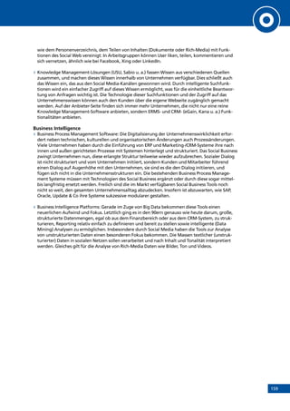 159
wie dem Personenverzeichnis, dem Teilen von Inhalten (Dokumente oder Rich-Media) mit Funk-
tionen des Social Web vereinigt: In Arbeitsgruppen können User liken, teilen, kommentieren und
sich vernetzen, ähnlich wie bei Facebook, Xing oder LinkedIn.
»» Knowledge Management-Lösungen (USU, Sabio u. a.) fassen Wissen aus verschiedenen Quellen
zusammen, und machen dieses Wissen innerhalb von Unternehmen verfügbar. Dies schließt auch
das Wissen ein, das aus den Social Media-Kanälen gewonnen wird. Durch intelligente Suchfunk-
tionen wird ein einfacher Zugriff auf dieses Wissen ermöglicht, was für die einheitliche Beantwor-
tung von Anfragen wichtig ist. Die Technologie dieser Suchfunktionen und der Zugriff auf das
Unternehmenswissen können auch den Kunden über die eigene Webseite zugänglich gemacht
werden. Auf der Anbieter-Seite finden sich immer mehr Unternehmen, die nicht nur eine reine
Knowledge Management-Software anbieten, sondern ERMS- und CRM- (eGain, Kana u. a.) Funk-
tionalitäten anbieten.
Business Intelligence
»» Business Process Management Software: Die Digitalisierung der Unternehmenswirklichkeit erfor-
dert neben technischen, kulturellen und organisatorischen Änderungen auch Prozessänderungen.
Viele Unternehmen haben durch die Einführung von ERP und Marketing-/CRM-Systeme ihre nach
innen und außen gerichteten Prozesse mit Systemen hinterlegt und strukturiert. Das Social Business
zwingt Unternehmen nun, diese erlangte Struktur teilweise wieder aufzubrechen. Sozialer Dialog
ist nicht strukturiert und vom Unternehmen initiiert, sondern Kunden und Mitarbeiter führend
einen Dialog auf Augenhöhe mit den Unternehmen, sie sind es die den Dialog initiieren, und
fügen sich nicht in die Unternehmensstrukturen ein. Die bestehenden Business Process Manage-
ment Systeme müssen mit Technologien des Social Business ergänzt oder durch diese sogar mittel-
bis langfristig ersetzt werden. Freilich sind die im Markt verfügbaren Social Business Tools noch
nicht so weit, den gesamten Unternehmensalltag abzudecken. Insofern ist abzuwarten, wie SAP,
Oracle, Update  Co ihre Systeme sukzessive modularer gestalten.
»» Business Intelligence Platforms: Gerade im Zuge von Big Data bekommen diese Tools einen
neuerlichen Aufwind und Fokus. Letztlich ging es in den 90ern genauso wie heute darum, große,
strukturierte Datenmengen, egal ob aus dem Finanzbereich oder aus dem CRM-System, zu struk-
turieren, Reporting relativ einfach zu definieren und bereit zu stellen sowie intelligente (Data
Mining) Analysen zu ermöglichen. Insbesondere durch Social Media haben die Tools zur Analyse
von unstrukturierten Daten einen besonderen Fokus bekommen. Die Massen textlicher (unstruk-
turierter) Daten in sozialen Netzen sollen verarbeitet und nach Inhalt und Tonalität interpretiert
werden. Gleiches gilt für die Analyse von Rich-Media Daten wie Bilder, Ton und Videos.
INHALT
 