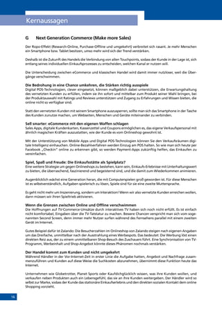 16
Kernaussagen
G	 Next Generation Commerce (Make more Sales)
Der Ropo-Effekt (Research-Online, Purchase-Offline und umgekehrt) verbreitet sich rasant. Je mehr Menschen
ein Smartphone bzw. Tablet besitzen, umso mehr wird sich der Trend verstärken.
Deshalb ist die Zukunft des Handels die Verbindung von allen Touchpoints, sodass der Kunde in der Lage ist, sich
entlang seines individuellen Einkaufsprozesses zu entscheiden, welchen Kanal er nutzen will.
Die Unterscheidung zwischen eCommerce und klassischen Handel wird damit immer nutzloser, weil die Über-
gänge verschwimmen.
Die Bedrohung in eine Chance umkehren, die Stärken richtig ausspiele
Digital POS-Technologien, clever eingesetzt, können maßgeblich dabei unterstützen, die Erwartungshaltung
des vernetzten Kunden zu erfüllen, indem sie ihn sofort und mittelbar zum Produkt seiner Wahl bringen, bei
der Produktauswahl mit Ratings und Reviews unterstützen und Zugang zu Erfahrungen und Wissen bieten, die
online nicht so verfügbar sind.
Statt den vernetzten Kunden mit seinem Smartphone auszusperren, sollte man sich das Smartphone in der Tasche
des Kunden zunutze machen, um Webseiten, Menschen und Geräte miteinander zu verbinden.
Sell smarter: eCommerce mit den eigenen Waffen schlagen
Sales Apps, digitale Kundenkarten, Kassenzettel und Coupons ermöglichen es, das eigene Verkaufspersonal mit
ähnlich magischen Kräften auszustatten, wie der Kunde es vom Onlineshop gewohnt ist.
Mit der Unterstützung von Mobile Apps und Digital POS-Technologien können Sie den Verkaufsräumen digi-
tale Intelligenz einhauchen. Online-Bezahlverfahren werden Einzug am POS halten. So wie man sich heute per
Facebook „Checkin“ online zu erkennen gibt, so werden Payment-Apps zukünftig helfen, das Einkaufen zu
vereinfachen.
Spiel, Spaß und Freude: Die Einkaufsstätte als Spielplatz?
Eine weitere Strategie um gegen Onlineshops zu bestehen, kann sein, Einkaufs-Erlebnisse mit Unterhaltungswert
zu bieten, die überraschend, faszinierend und begeisternd sind, und die damit zum Wiederkommen animieren.
Augenblicklich wächst eine Generation heran, die mit Computerspielen groß geworden ist. Für diese Menschen
ist es selbstverständlich, Aufgaben spielerisch zu lösen, Spiele sind für sie eine zweite Muttersprache.
Es geht nicht mehr um Inszenierung, sondern um Interaktion! Wenn wir also vernetzte Kunden erreichen wollen,
dann müssen wir ihren Spieltrieb aktivieren.
Wenn die Grenzen zwischen Online und Offline verschwimmen
Die Hoffnungen auf TV-Commerce-Umsätze durch interaktives TV haben sich noch nicht erfüllt. Es ist einfach
nicht komfortabel, Eingaben über die TV-Tatstatur zu machen. Bessere Chancen verspricht man sich vom soge-
nannten Second Screen, denn immer mehr Nutzer surfen während des Fernsehens parallel mit einem zweiten
Gerät im Internet.
Gutes Beispiel dafür ist Zalando: Die Besucherzahlen im Onlineshop von Zalando steigen nach eigenen Angaben
um das Dreifache, unmittelbar nach der Ausstrahlung eines Werbespots. Das bedeutet: Die Werbung löst einen
direkten Reiz aus, der zu einem unmittelbaren Shop-Besuch des Zuschauers führt. Eine Synchronisation von TV-
Programm, Werbeinhalt und Shop-Angebot könnte dieses Phänomen nochmals verstärken.
Der Handel kommt zum Kunden und nicht umgekehrt
Während Händler in der Vor-Internet-Zeit in erster Linie die Aufgabe hatten, Angebot und Nachfrage zusam-
menzuführen und Kunden auf diese Weise die Suchkosten abzunehmen, übernimmt diese Funktion heute das
Internet.
Unternehmen wie Globetrotter, Planet Sports oder Kaufdichglücklich wissen, was ihre Kunden wollen, und
verkaufen neben Produkten auch ein Lebensgefühl, das sie an ihre Kunden weitergeben. Der Händler wird so
selbst zur Marke, sodass der Kunde das stationäre Einkaufserlebnis und den direkten sozialen Kontakt dem online
Shopping vorzieht.
INHALT
 