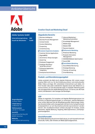 162
Anbieterübersicht
Ansprechpartner
Andreas Helios
E-Mail-Adresse
ask@adobe.de
Telefonnummer
+49 89 3170-5428
Anschrift:
Georg-Brauchle-Ring 58
80992 München
Webseite
www.adobe.de/marketing
Produkt- und Dienstleistungsangebot
Adobe verändert die Welt durch digitale Erlebnisse. Wir nutzen unsere
kreative DNA nicht nur für die Entstehung schöner und eindrucksvoller
Bilder, Videos und Apps. Wir unterstützen Unternehmen auch dabei, mit
ihren Kunden über jeden erdenklichen digitalen Kanal oder Bildschirm zu
kommunizieren. Für die Herausforderungen im Digitalen Marketing steht
das Lösungsportfolio der Adobe Marketing Cloud - ein Service, der alle Tools
vereint, die Marketer in der heutigen Zeit benötigen.
USP
Adobe ist angetreten, für komplexe und digitale Marketingstruktuern ein
Portfolio an Marketingwerkzeugen zu entwickeln, welches Marketern
einen echten Mehrwert bei der Bewältigung großer Datenmengen bietet.
Das Herzstück bilden sechs Lösungscluster, die durch eine hochperformante
Analyseplattform je nach Businessherausforderung kombiniert werden
können. Der cloudbaserte Dienst umfasst Lösungen für Analyse, soziale
Netzwerke, digitale Werbung, Targeting, Web Experienence- und Kampa-
gnenmanagement.
Geschäftsmodell
Die Adobe Marketing Cloud ist eine SaaS-Lösung. Je nach Auswahl wird nach
Servercalls, Traffic, oder Anteilen am Media Spend abgerechnet.
Abgedeckte BereicheAdobe Systems GmbH
Unternehmensgründung:	1982
Anzahl der Mitarbeiter: 	 10.000
	Business Intelligence
	Business Process Management
	Contact Center
	Content Marketing
	Couponing
	Crowd Sourcing
	Customer Experience Analytics
	Customer Service Applications
	Digital@POS
	eCommerce / Shop-Lösungen
	eLearning
	Employee Engagement
	Employer Branding /
Social Recruitment
	Enterprise Application
Integration
	Enterprise Social Software
	Inbound Marketing /
Marketing Automation
	Knowledge Management
	Mobile Apps
	Mobile CRM
	Payment-Systeme
	Performance Marketing
	Predictive Marketing
	Produkt Information
Management
	SEO/SMO/Website Optimisation
	Social CRM
	Social Media Marketing
	Social Media Monitoring
	Strategie Beratung
	Training  Coaching
	Viral Marketing
Creative Cloud und Marketing Cloud
INHALT
 
