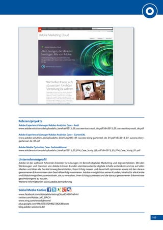 163
Referenzprojekte
Adobe Experience Manager/Adobe Analytics Case – Audi
www.adobe-solutions.de/uploads/tx_bsrefcat/2013_09_success-story-audi_de.pdf?dl=2013_09_success-story-audi_de.pdf
Adobe Experience Manager/Adobe Analytics Case – GartenXXL
www.adobe-solutions.de/uploads/tx_bsrefcat/2013_07_success-story-gartenxxl_de_01.pdf?dl=2013_07_success-story-
gartenxxl_de_01.pdf
Adobe Media Optimizer Case- Fashion4Home
www.adobe-solutions.de/uploads/tx_bsrefcat/2013_05_FFH_Case_Study_01.pdf?dl=2013_05_FFH_Case_Study_01.pdf
Unternehmensprofil
Adobe ist der weltweit führende Anbieter für Lösungen im Bereich digitales Marketing und digitale Medien. Mit den
Werkzeugen und Diensten von Adobe können Kunden atemberaubende digitale Inhalte entwickeln und sie auf allen
Medien und über alle Geräte hinweg bereitstellen, ihren Erfolg messen und dauerhaft optimieren sowie mit den daraus
gewonnenen Erkenntnissen den Geschäftserfolg maximieren. Adobe ermöglicht es seinen Kunden, Inhalte für alle Kanäle
und Bildschirmgrößen zu entwickeln, sie zu verwalten, ihren Erfolg zu messen und die daraus gewonnenen Erkenntnisse
gewinnbringend zu nutzen.
Weitere Informationen: www.adobe.de/marketing
Social Media Kanäle
www.facebook.com/AdobeMarketingCloudDACH?ref=hl
twitter.com/Adobe_MC_DACH
www.xing.com/net/adobeoms/
plus.google.com/116457037294027242639/posts
blog.adobe-solutions.de/
INHALT
 