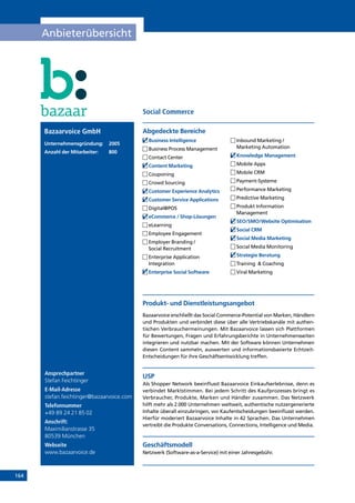164
Anbieterübersicht
Ansprechpartner
Stefan Feichtinger
E-Mail-Adresse
stefan.feichtinger@bazaarvoice.com
Telefonnummer
+49 89 24 21 85 02
Anschrift:
Maximilianstrasse 35
80539 München
Webseite
www.bazaarvoice.de
Produkt- und Dienstleistungsangebot
Bazaarvoice erschließt das Social Commerce-Potential von Marken, Händlern
und Produkten und verbindet diese über alle Vertriebskanäle mit authen-
tischen Verbrauchermeinungen. Mit Bazaarvoice lassen sich Plattformen
für Bewertungen, Fragen und Erfahrungsberichte in Unternehmensseiten
integrieren und nutzbar machen. Mit der Software können Unternehmen
diesen Content sammeln, auswerten und informationsbasierte Echtzeit-
Entscheidungen für ihre Geschäftsentwicklung treffen.
USP
Als Shopper Network beeinflusst Bazaarvoice Einkaufserlebnisse, denn es
verbindet Marktstimmen. Bei jedem Schritt des Kaufprozesses bringt es
Verbraucher, Produkte, Marken und Händler zusammen. Das Netzwerk
hilft mehr als 2.000 Unternehmen weltweit, authentische nutzergenerierte
Inhalte überall einzubringen, wo Kaufentscheidungen beeinflusst werden.
Hierfür moderiert Bazaarvoice Inhalte in 42 Sprachen. Das Unternehmen
vertreibt die Produkte Conversations, Connections, Intelligence und Media.
Geschäftsmodell
Netzwerk (Software-as-a-Service) mit einer Jahresgebühr.
Abgedeckte BereicheBazaarvoice GmbH
Unternehmensgründung:	2005
Anzahl der Mitarbeiter: 	 800
	Business Intelligence
	Business Process Management
	Contact Center
	Content Marketing
	Couponing
	Crowd Sourcing
	Customer Experience Analytics
	Customer Service Applications
	Digital@POS
	eCommerce / Shop-Lösungen
	eLearning
	Employee Engagement
	Employer Branding /
Social Recruitment
	Enterprise Application
Integration
	Enterprise Social Software
	Inbound Marketing /
Marketing Automation
	Knowledge Management
	Mobile Apps
	Mobile CRM
	Payment-Systeme
	Performance Marketing
	Predictive Marketing
	Produkt Information
Management
	SEO/SMO/Website Optimisation
	Social CRM
	Social Media Marketing
	Social Media Monitoring
	Strategie Beratung
	Training  Coaching
	Viral Marketing
Social Commerce
INHALT
 