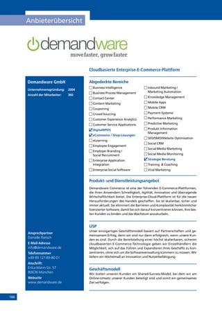 166
Anbieterübersicht
Ansprechpartner
Danielle Rietsch
E-Mail-Adresse
info@demandware.de
Telefonnummer
+49 89 12189-80 01
Anschrift:
Erika-Mann-Str. 57
80636 München
Webseite
www.demandware.de
Produkt- und Dienstleistungsangebot
Demandware Commerce ist eine der führenden E-Commerce-Plattformen,
die ihren Anwendern Schnelligkeit, Agilität, Innovation und überragende
Wirtschaftlichkeit bietet. Die Enterprise-Cloud-Plattform ist für die neuen
Herausforderungen des Handels geschaffen. Sie ist skalierbar, sicher und
immer aktuell. Sie eliminiert die Barrieren und Komplexität herkömmlicher
lizenzierter Software, damit Sie sich darauf konzentrieren können, Ihre bes-
ten Kunden zu binden und das Wachstum anzukurbeln.
USP
Unser einzigartiges Geschäftsmodell basiert auf Partnerschaften und ge-
meinsamem Erfolg, denn wir sind nur dann erfolgreich, wenn unsere Kun-
den es sind. Durch die Bereitstellung einer höchst skalierbaren, sicheren
cloudbasierten E-Commerce-Technologie geben wir Einzelhändlern die
Möglichkeit, sich auf das Führen und Expandieren ihres Geschäfts zu kon-
zentrieren, ohne sich um die Softwareverwaltung kümmern zu müssen. Wir
liefern ein Höchstmaß an Innovation und Nutzerbefähigung.
Geschäftsmodell
Wir bieten unseren Kunden ein Shared-Success-Model, bei dem wir am
Online-Umsatz unserer Kunden beteiligt sind und somit ein gemeinsames
Ziel verfolgen.
Abgedeckte BereicheDemandware GmbH
Unternehmensgründung:	2004
Anzahl der Mitarbeiter: 	 360
	Business Intelligence
	Business Process Management
	Contact Center
	Content Marketing
	Couponing
	Crowd Sourcing
	Customer Experience Analytics
	Customer Service Applications
	Digital@POS
	eCommerce / Shop-Lösungen
	eLearning
	Employee Engagement
	Employer Branding /
Social Recruitment
	Enterprise Application
Integration
	Enterprise Social Software
	Inbound Marketing /
Marketing Automation
	Knowledge Management
	Mobile Apps
	Mobile CRM
	Payment-Systeme
	Performance Marketing
	Predictive Marketing
	Produkt Information
Management
	SEO/SMO/Website Optimisation
	Social CRM
	Social Media Marketing
	Social Media Monitoring
	Strategie Beratung
	Training  Coaching
	Viral Marketing
Cloudbasierte Enterprise-E-Commerce-Plattform
INHALT
 