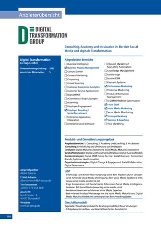 168
Anbieterübersicht
Ansprechpartner
Albert Brenner
E-Mail-Adresse
albert.brenner@dt-group.de
Telefonnummer
+49 (0) 173 354 1681
Anschrift:
Nord Carree 11
40477 Düsseldorf
Webseite
www.dt-group.de
Produkt- und Dienstleistungsangebot
Angebotsbereiche: 1. Consulting; 2. Academy und Coaching; 3. Incubation
Consulting: Entwicklung und Umsetzung von Strategien:
Analysen: Digital Maturity Assessment; Social Media Maturity Assessment
Geschäftsstrategien: Digital und Social Media Strategy; Digital Business Models
Kundenstrategien: Social CRM; Social Service; Social Business; Connected
Brands; Customer Lead Innovation
Organisationsstrategien: Digital Change  Engagement; Social Collabora­tion;
Digital Governance
USP
- Erfahrungs- und Know-How Vorsprung sowie Best Practices durch Deutsch-
lands führende Social Media Vereinigung: dem Social Media Excellence Kreis
(www.social-media-excellence.de)
- Enge Kooperation mit Deutschlands führendem Social Media Intelligence-
Anbieter: BIG Social Media (www.big-social-media.com)
- Beraternetzwerk sehr erfahrener Social Media Experten
- Best-in-bread Analyse Werkzeuge wie die Social Media Maturity und Digital
Media Maturity Models mit umfangreichen Benchmarking-Daten
Geschäftsmodell
Tagessatz-/ Pauschalpreis-basierte Beratungsmodelle; Inhous Schulungen
- Erfolgsbasierter Aufbau von Geschäftseinheiten (Incubation) .
Abgedeckte BereicheDigital Transformation
Group GmbH
Unternehmensgründung:	2013
Anzahl der Mitarbeiter: 	 5
	Business Intelligence
	Business Process Management
	Contact Center
	Content Marketing
	Couponing
	Crowd Sourcing
	Customer Experience Analytics
	Customer Service Applications
	Digital@POS
	eCommerce / Shop-Lösungen
	eLearning
	Employee Engagement
	Employer Branding /
Social Recruitment
	Enterprise Application
Integration
	Enterprise Social Software
	Inbound Marketing /
Marketing Automation
	Knowledge Management
	Mobile Apps
	Mobile CRM
	Payment-Systeme
	Performance Marketing
	Predictive Marketing
	Produkt Information
Management
	SEO/SMO/Website Optimisation
	Social CRM
	Social Media Marketing
	Social Media Monitoring
	Strategie Beratung
	Training  Coaching
	Viral Marketing
Consulting,Academy und Incubation im Bereich Social
Media und digitale Transformation
INHALT
 