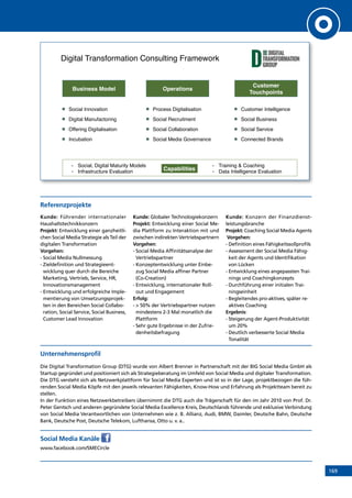 169
Referenzprojekte
Kunde: Führender internationaler
Haushaltstechnikkonzern
Projekt: Entwicklung einer ganzheitli-
chen Social Media Strategie als Teil der
digitalen Transformation
Vorgehen:
- Social Media Nullmessung
- Zieldefinition und Strategieent-
wicklung quer durch die Bereiche
Marketing, Vertrieb, Service, HR,
Innovationsmanagement
- Entwicklung und erfolgreiche Imple-
mentierung von Umsetzungsprojek-
ten in den Bereichen Social Collabo-
ration, Social Service, Social Business,
Customer Lead Innovation
Kunde: Globaler Technologiekonzern
Projekt: Entwicklung einer Social Me-
dia Plattform zu Interaktion mit und
zwischen indirekten Vertriebspartnern
Vorgehen:
- Social Media Affinitätsanalyse der
Vertriebspartner
- Konzeptentwicklung unter Einbe-
zug Social Media affiner Partner
(Co-Creation)
- Entwicklung, internationaler Roll-
out und Engagement
Erfolg:
-  50% der Vertriebspartner nutzen
mindestens 2-3 Mal monatlich die
Plattform
- Sehr gute Ergebnisse in der Zufrie-
denheitsbefragung
Kunde: Konzern der Finanzdienst­
leistungsbranche
Projekt: Coaching Social Media Agents
Vorgehen:
- Definition eines Fähigkeitssollprofils
- Assessment der Social Media Fähig-
keit der Agents und Identifikation
von Lücken
- Entwicklung eines angepassten Trai-
nings und Coachingkonzepts
- Durchführung einer initialen Trai-
ningseinheit
- Begleitendes pro-aktives, später re-
aktives Coaching
Ergebnis:
- Steigerung der Agent-Produktivität
um 20%
- Deutlich verbesserte Social Media
Tonalität
Unternehmensprofil
Die Digital Transformation Group (DTG) wurde von Albert Brenner in Partnerschaft mit der BIG Social Media GmbH als
Startup gegründet und positioniert sich als Strategieberatung im Umfeld von Social Media und digitaler Transformation.
Die DTG versteht sich als Netzwerkplattform für Social Media Experten und ist so in der Lage, projektbezogen die füh-
renden Social Media Köpfe mit den jeweils relevanten Fähigkeiten, Know-How und Erfahrung als Projektteam bereit zu
stellen.
In der Funktion eines Netzwerkbetreibers übernimmt die DTG auch die Trägerschaft für den im Jahr 2010 von Prof. Dr.
Peter Gentsch und anderen gegründete Social Media Excellence Kreis, Deutschlands führende und exklusive Verbindung
von Social Media Verantwortlichen von Unternehmen wie z. B. Allianz, Audi, BMW, Daimler, Deutsche Bahn, Deutsche
Bank, Deutsche Post, Deutsche Telekom, Lufthansa, Otto u. v. a..
Social Media Kanäle
www.facebook.com/SMECircle
Digital Transformation Consulting Framework!
Operations!
Process Digitalisation!
Social Recruitment!
Social Collaboration!
Social Media Governance!
Business Model!
Social Innovation!
Digital Manufactoring!
Offering Digitalisation!
Incubation!
Capabilities!
-  Social, Digital Maturity Models!
-  Infrastructure Evaluation!
-  Training  Coaching!
-  Data Intelligence Evaluation!
Customer !
Touchpoints!
Customer Intelligence!
Social Business!
Social Service!
Connected Brands!
INHALT
 
