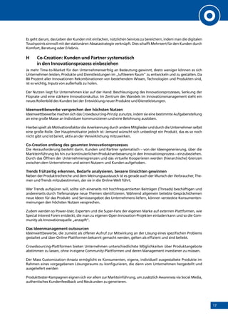 17
Es geht darum, das Leben der Kunden mit einfachen, nützlichen Services zu bereichern, indem man die digitalen
Touchpoints sinnvoll mit der stationären Absatzstrategie verknüpft. Dies schafft Mehrwert für den Kunden durch
Komfort, Beratung oder Erlebnis.
H	Co-Creation: Kunden und Partner systematisch
in den Innovationsprozess einbeziehen
Je mehr Time-to-Market für den Unternehmenserfolg an Bedeutung gewinnt, desto weniger können es sich
Unternehmen leisten, Produkte und Dienstleistungen im „luftleeren Raum“ zu entwickeln und zu gestalten. Da
80 Prozent aller Innovationen Rekombinationen von bestehendem Wissen, Technologien und Produkten sind,
ist es wichtig, Inputs von außerhalb zu holen.
Der Nutzen liegt für Unternehmen klar auf der Hand: Beschleunigung des Innovationsprozesses, Senkung der
Floprate und eine stärkere Innovationskultur. Im Zentrum des Wandels im Innovationsmanagement steht ein
neues Rollenbild des Kunden bei der Entwicklung neuer Produkte und Dienstleistungen.
Ideenwettbewerbe versprechen den höchsten Nutzen
Ideenwettbewerbe machen sich das Crowdsourcing-Prinzip zunutze, indem sie eine bestimmte Aufgabenstellung
an eine große Masse an Individuen kommunizieren und eine Belohnung ausloben.
Hierbei spielt als Motivationsfaktor die Anerkennung durch andere Mitglieder und durch die Unternehmen selbst
eine große Rolle. Der Hauptmotivator jedoch ist: Jemand wünscht sich unbedingt ein Produkt, das es so noch
nicht gibt und ist bereit, aktiv an der Verwirklichung mitzuwirken.
Co-Creation entlang des gesamten Innovationsprozesses
Die Herausforderung besteht darin, Kunden und Partner systematisch – von der Ideengenerierung, über die
Markteinführung bis hin zur kontinuierlichen Produktverbesserung in den Innovationsprozess – einzubeziehen.
Durch das Öffnen der Unternehmensgrenzen und das virtuelle Kooperieren werden (hierarchische) Grenzen
zwischen dem Unternehmen und seinen Nutzern und Kunden aufgehoben.
Trends frühzeitig erkennen, Bedarfe analysieren, bessere Einsichten gewinnen
Neben der Produktrecherche und dem Meinungsaustausch ist es gerade auch der Wunsch der Verbraucher, The-
men und Trends mitzubestimmen, der sie in die Online-Welt führt.
Wer Trends aufspüren will, sollte sich einerseits mit hochfrequentierten Beiträgen (Threads) beschäftigen und
andererseits durch Tiefenanalyse neue Themen identifizieren. Während allgemein beliebte Gesprächsthemen
neue Ideen für das Produkt- und Serviceangebot des Unternehmens liefern, können versteckte Konsumenten-
meinungen den höchsten Nutzen versprechen.
Zudem werden so Power-User, Experten und die Super-Fans der eigenen Marke auf externen Plattformen, wie
Special Interest Foren entdeckt, die man zu eigenen Open Innovation-Projekten einladen kann und so die Com-
munity als Innovationsquelle „anzapft“.
Das Ideenmanagement outsourcen
Ideenwettbewerbe, die zumeist als offener Aufruf zur Mitwirkung an der Lösung eines spezifischen Problems
gestaltet und über Online-Plattformen bekannt gemacht werden, gelten als effizient und sind beliebt.
Crowdsourcing-Plattformen bieten Unternehmen unterschiedlichste Möglichkeiten über Produktangebote
abstimmen zu lassen, ohne in eigene Community-Plattformen und deren Management investieren zu müssen.
Der Mass Customization-Ansatz ermöglicht es Konsumenten, eigene, individuell ausgestaltete Produkte im
Rahmen eines vorgegebenen Lösungsraums zu konfigurieren, die dann vom Unternehmen hergestellt und
ausgeliefert werden
Produkttester-Kampagnen eignen sich vor allem zur Markteinführung, um zusätzlich Awareness via Social Media,
authentisches Kundenfeedback und Neukunden zu generieren.
INHALT
 