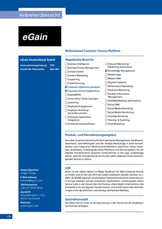 170
Anbieterübersicht
Ansprechpartner
Holger Thiede
E-Mail-Adresse
hthiede@egain.com
Telefonnummer
+49 231 99953600
Anschrift:
Westfalendamm 172a
44141 Dortmund
Webseite
www.egain.com
Produkt- und Dienstleistungsangebot
Die eGain Customer Service Suite führt das Kanal-Management, die Wissens-
datenbank, Geschäftsregeln und die Analyse-Werkzeuge in einer konsoli-
dierten und integrierten Multichannel-Plattform zusammen. Diese modu-
lare, skalierbare, multilinguale eGain Plattform und die Kompetenz für die
digitale Transformation versetzen Unternehmen in die Lage, unabhängig
davon, welchen Kontakt-Kanal ein Kunde wählt, jederzeit einen hervorra-
genden Service zu liefern.
USP
eGain ist seit sieben Jahren im Magic Quadrant für Web Customer Service
zu finden und ist hier seit 2013 als Leader anerkannt (Quelle: Gartner Inc.).
Mehr als 50.000 Agenten verschiedener Telekommunikations-Unternehmen
in Europa arbeiten mit der modularen, skalierbaren, multilingualen eGain
Service Suite in der Cloud oder On-Premise. eGain bietet Unternehmen die
Kompetenz für die digitale Transformation und erfüllt damit alle Anforde-
rungen eines dynamischen und ständig wachsenden Marktes.
Geschäftsmodell
Die eGain Service Suite ist als Saas-Lösung in der Cloud und als Installation
On-Premise verfügbar.
Abgedeckte BereicheeGain Deutschland GmbH
Unternehmensgründung:	1997
Anzahl der Mitarbeiter: 	 über 600
	Business Intelligence
	Business Process Management
	Contact Center
	Content Marketing
	Couponing
	Crowd Sourcing
	Customer Experience Analytics
	Customer Service Applications
	Digital@POS
	eCommerce / Shop-Lösungen
	eLearning
	Employee Engagement
	Employer Branding /
Social Recruitment
	Enterprise Application
Integration
	Enterprise Social Software
	Inbound Marketing /
Marketing Automation
	Knowledge Management
	Mobile Apps
	Mobile CRM
	Payment-Systeme
	Performance Marketing
	Predictive Marketing
	Produkt Information
Management
	SEO/SMO/Website Optimisation
	Social CRM
	Social Media Marketing
	Social Media Monitoring
	Strategie Beratung
	Training  Coaching
	Viral Marketing
Multichannel Customer Service Platform
INHALT
 