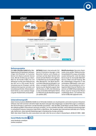 171
Referenzprojekte
Die Adler Vertriebs GmbH  Co. Wer-
begeschenke KG bearbeitet mehrspra-
chigen Schriftverkehr im Customer
Service mit eGains Customer Service
Suite. Mit der Einführung von eGain-
Mail für die Kanäle E-Mail, Fax und
Whitemail wurde einer Reduzierung
der AHT um ca. 25% erzielt. Die Au-
tomatisierung von Prozessen und die
Implementierung einer zentralen und
kanalübergreifenden Wissensdaten-
bank führte zu einer weiteren Steige-
rung der Produktivität und Qualität.
NETRADA bietet internationale Full-
Service E-Commerce Lösungen in den
Bereichen Fashion und Lifestyle an
und baut auf die eGain Service Suite
als die zentrale Plattform für Agenten
zur Bearbeitung von Kundenanfragen
aller Mandanten. Die Multi-Sprach-
und Multi-Mandantenfähigkeit von
eGain ermöglicht NETRADA die Re-
duzierung der Bearbeitungszeit über
alle Prozesse um 20%. Die Anbindung
an das verwendete ACD-System führte
zur Reduzierung der Bearbeitungszeit
um weitere 20%.
Mobilfunkanbieter (lancierte Zweit-
marke eines großen Telekommunika-
tionsanbieters) für junge und preisbe-
wusste Verbraucher nutzt die eGain
Service Suite für die Kanäle Web Self-
Service, E-Mail und Call-Tracking. Mit
der vollständigen Integration in das
vorhandene CRM-System nutzt your-
fone eGain als konsolidierte und in-
tegrierte Multi-Channel Plattform ba-
sierend auf EINER Wissensdatenbank.
Diese sorgt für kongruentes Wissen
unabhängig davon, auf welchem Ka-
nal ein Endkunde supportet wird.
Unternehmensprofil
eGain Communications (NASDAQ: EGAN) ist ein führender Anbieter von cloud-basierter und onsite Customer Interaction
Software. Seit mehr als einem Jahrzehnt haben die eGain-Lösungen dazu beigetragen, Kundenerfahrungen zu verbessern,
den Service-Prozess zu optimieren und das Geschäft auszuweiten – über das Web, soziale Netze und das Telefon. Hunderte
der weltweit größten Unternehmen vertrauen auf eGain, um ihre verteilten Vertriebs- und Kundenserviceanstrengungen
in einheitliche Customer Interaction Hubs (CIH) zu überführen. Der Hauptsitz des Unternehmens befindet sich in Sunny-
vale, Kalifornien. eGain betreibt Niederlassungen in Nordamerika, Europa und Asien.
Mehr über eGain finden Sie unter www.eGain.com oder rufen Sie uns an: eGain in Deutschland: +49 (0) 231 9995 – 3600
Social Media Kanäle
www.facebook.com/eGain
twitter.com/eGain
INHALT
 