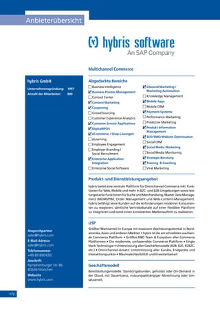 172
Anbieterübersicht
Ansprechpartner
sales@hybris.com
E-Mail-Adresse
sales@hybris.com
Telefonnummer
+49 89 890650
Anschrift:
Nymphenburger Str. 86
80636 München
Webseite
www.hybris.com
Produkt- und Dienstleistungsangebot
hybris bietet eine zentrale Plattform für Omnichannel Commerce inkl. Funk-
tionen für Web, Mobile und mehr in B2C- und B2B-Umgebungen sowie leis-
tungsstarke Funktionen für Suche und Merchandising, Master Data Manage-
ment (MDM)/PIM, Order Management und Web-Content-Management.
hybris befähigt seine Kunden auf die Anforderungen moderner Konsumen-
ten zu reagieren, sämtliche Vertriebskanäle auf einer flexiblen Plattform
zu integrieren und somit einen konsistenten Markenauftritt zu realisieren.
USP
Größter Marktanteil in Europa mit massivem Wachstumspotential in Nord-
amerika, Asien und anderen Märkten • hybris ist die am schnellsten wachsen-
de Commerce Plattform • Größtes RD Team  Ecosystem aller Commerce
Plattformen • Die modernste, umfassendste Commerce Plattform • Single
Stack Technologie • Unterstützung aller Geschäftsmodelle (B2B, B2C, B2B2C,
etc.) • Omnichannel-Ansatz: Unterstützung aller Kanäle, Endgeräte und
Interaktionspunkte • Maximale Flexibilität und Erweiterbarkeit
Geschäftsmodell
Bereitstellungsmodelle: Standortgebunden, gehostet oder On-Demand in
der Cloud, mit Dauerlizenz, nutzungsabhängiger Abrechnung oder Um-
satzanteil.
Abgedeckte Bereichehybris GmbH
Unternehmensgründung:	1997
Anzahl der Mitarbeiter: 	 890
	Business Intelligence
	Business Process Management
	Contact Center
	Content Marketing
	Couponing
	Crowd Sourcing
	Customer Experience Analytics
	Customer Service Applications
	Digital@POS
	eCommerce / Shop-Lösungen
	eLearning
	Employee Engagement
	Employer Branding /
Social Recruitment
	Enterprise Application
Integration
	Enterprise Social Software
	Inbound Marketing /
Marketing Automation
	Knowledge Management
	Mobile Apps
	Mobile CRM
	Payment-Systeme
	Performance Marketing
	Predictive Marketing
	Produkt Information
Management
	SEO/SMO/Website Optimisation
	Social CRM
	Social Media Marketing
	Social Media Monitoring
	Strategie Beratung
	Training  Coaching
	Viral Marketing
Multichannel Commerce
INHALT
 