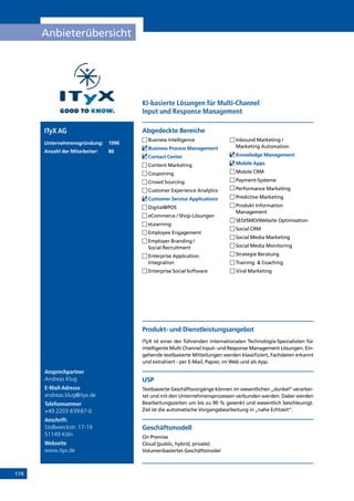 174
Anbieterübersicht
Ansprechpartner
Andreas Klug
E-Mail-Adresse
andreas.klug@ityx.de
Telefonnummer
+49 2203 89987-0
Anschrift:
Stollwerckstr. 17-19
51149 Köln
Webseite
www.ityx.de
Produkt- und Dienstleistungsangebot
ITyX ist einer der führenden internationalen Technologie-Spezialisten für
intelligente Multi Channel Input- und Response Management Lösungen. Ein-
gehende textbasierte Mitteilungen werden klassifiziert, Fachdaten erkannt
und extrahiert - per E-Mail, Papier, im Web und als App.
USP
Textbasierte Geschäftsvorgänge können im wesentlichen „dunkel“ verarbei-
tet und mit den Unternehmensprozessen verbunden werden. Dabei werden
Bearbeitungszeiten um bis zu 90 % gesenkt und wesentlich beschleunigt.
Ziel ist die automatische Vorgangsbearbeitung in „nahe Echtzeit“.
Geschäftsmodell
On Premise
Cloud (public, hybrid, private)
Volumenbasiertes Geschäftsmodel
Abgedeckte BereicheITyX AG
Unternehmensgründung:	1996
Anzahl der Mitarbeiter: 	 86
	Business Intelligence
	Business Process Management
	Contact Center
	Content Marketing
	Couponing
	Crowd Sourcing
	Customer Experience Analytics
	Customer Service Applications
	Digital@POS
	eCommerce / Shop-Lösungen
	eLearning
	Employee Engagement
	Employer Branding /
Social Recruitment
	Enterprise Application
Integration
	Enterprise Social Software
	Inbound Marketing /
Marketing Automation
	Knowledge Management
	Mobile Apps
	Mobile CRM
	Payment-Systeme
	Performance Marketing
	Predictive Marketing
	Produkt Information
Management
	SEO/SMO/Website Optimisation
	Social CRM
	Social Media Marketing
	Social Media Monitoring
	Strategie Beratung
	Training  Coaching
	Viral Marketing
KI-basierte Lösungen für Multi-Channel
Input und Response Management
INHALT
 