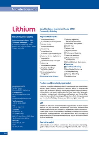 176
Anbieterübersicht
Ansprechpartnerin
Sandra Teuber,
Director EMEA Marketing
E-Mail-Adresse
deutschland@lithium.com
oder
sandra.teuber@lithium.com
Telefonnummer
+49 89 5908-1442
oder
+41 43 2682757
Anschrift:
Elisabethstr. 91
80797 München
HQ: 225 Bush Street, 15th Floor,
San Francisco, CA 94104
Webseite
www.lithium.com
oder
de.lithium.com
Produkt- und Dienstleistungsangebot
Lithium ist führender Anbieter von Social-CRM-Lösungen und einer umfang-
reichen „Social Customer Experience“-Plattform, welche es Unternehmen
erlaubt, von der eigenen Webseite aus das gesamte Social Web zu verwalten.
Lithium bietet u.a. bewährte Lösungen für Blogs, Ideen oder Wissensda-
tenbanken, bi-direktionale Anbindungen zu Facebook und Twitter, CRM-
Integrationen, mobile Anwendungen, Moderations-Tools, RatingsReviews
und eine Analyse-Portal zur Messung und Optimierung des Social ROI.
USP
Mit Lithium reduzieren Unternehmen ihre Supportkosten deutlich, steigern
messbar ihre Verkaufszahlen, beschleunigen Innovation, verbessern ihre
Marketing-Reichweite und erhöhen die allgemeine Kundenzufriedenheit.
Zudem bietet Lithium ein einmaliges, ausklügeltes RankReputation-System
mit Gaming Dynamics basierend auf 12jährigen Daten, Algorthythmen und
wissenschaftlichen Erhebungen sowie Customer Success Services und Social
Strategy Workshops.
Geschäftsmodell
Lithium bietet einen sicheren, zertifizierten Cloud-Serive mit monatl. Up-
grades und individuellen Visualisierungsmöglichkeiten im Kunden-Interface.
Abgedeckte BereicheLithium Technologies Inc.
Unternehmensgründung:	2001
Anzahl der Mitarbeiter: 	 350+
in San Francisco, New York, Austin,
London, Paris, München, Zürich, Sydney,
Singapur und Dubai
	Business Intelligence
	Business Process Management
	Contact Center
	Content Marketing
	Couponing
	Crowd Sourcing
	Customer Experience Analytics
	Customer Service Applications
	Digital@POS
	eCommerce / Shop-Lösungen
	eLearning
	Employee Engagement
	Employer Branding /
Social Recruitment
	Enterprise Application
Integration
	Enterprise Social Software
	Inbound Marketing /
Marketing Automation
	Knowledge Management
	Mobile Apps
	Mobile CRM
	Payment-Systeme
	Performance Marketing
	Predictive Marketing
	Produkt Information
Management
	SEO/SMO/Website Optimisation
	Social CRM
	Social Media Marketing
	Social Media Monitoring
	Strategie Beratung
	Training  Coaching
	Viral Marketing
Social Customer Experience / Social CRM /
Community-Building
INHALT
 