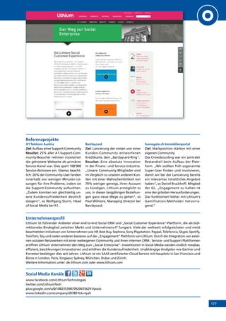 177
Referenzprojekte
A1 Telekom Austria
Ziel: Aufbau einer Support-Community
Resultat: 25% aller A1-Support-Com-
munity-Besucher nehmen inzwischen
die gehostete Webseite als primären
Service-Kanal war. Dies spart 168‘000
Service-Aktionen ein. Ebenso beacht-
lich: 26% der Community-User fanden
innerhalb von wenigen Minuten Lö-
sungen für ihre Probleme, indem sie
die Support-Community aufsuchten.
„Zudem konnten wir gleichzeitig un-
sere Kundenzufriedenheit deutlich
steigern“, so Wolfgang Sturm, Head
of Social Media bei A1.
Barclaycard
Ziel: Lancierung der ersten von einer
Kunden-Community entworfenen
Kreditkarte, dem „Barclaycard-Ring“.
Resultat: Eine absolute Innovation
in der Finanz- und Service-Industrie.
„Unsere Community-Mitglieder sind
im Vergleich zu unseren anderen Kun-
den mit einer Wahrscheinlichkeit von
70% weniger geneigt, ihren Account
zu kündigen. Lithium ermöglicht es
uns, in diesen langjährigen Beziehun-
gen ganz neue Wege zu gehen“, so
Paul Wilmore, Managing Director bei
Barclaycard.
homegate.ch Immobilienportal
Ziel: Markposition stärken mit einer
eigenen Community.
Das Crowdsourding war ein zentraler
Bestandteil beim Aufbau der Platt-
form. „Wir wollten früh sogenannte
Super-User finden und involvieren,
damit wir bei der Lancierung bereits
ein relevantes inhaltliches Angebot
haben“, so Daniel Bruckhoff, Mitglied
der GL. „Engagement zu halten ist
eine der grössten Herausforderungen.
Das funktioniert bisher mit Lithium‘s
Gamification-Methoden hervorra-
gend.“
Unternehmensprofil
Lithium ist führender Anbieter einer end-to-end Social CRM und „Social Customer Experience“-Plattform, die als bidi-
rektionales Bindeglied zwischen Markt und Unternehmens-IT fungiert. Viele der weltweit erfolgreichsten und meist
beachtetsten Initiativen von Unternehmen wie HP, Best Buy, Sephora, Sony Playstation, Paypal, Telefonica, Skype, Spotify,
TomTom, Sky und vielen anderen basieren auf der „Engagement“ Plattform von Lithium. Durch die Integration von exter-
nen sozialen Netzwerken mit einer webeigenen Community und Ihren internen CRM-, Service- und Support Plattformen
eröffnet Lithium Unternehmen den Weg zum „Social Enterprise“. Investitionen in Social Media werden endlich messbar,
effizient, beschleunigen Innovationen und erhöhen die Kundenzufriedenheit. Unabhängige Analysten wie Gartner und
Forrester bestätigen dies seit Jahren. Lithium ist ein SAAS zertifizierter Cloud-Service mit Hauptsitz in San Francisco und
Büros in London, Paris, Singapur, Sydney, München, Dubai und Zürich.
Weitere Information unter: de.lithium.com oder www.lithium.com
Social Media Kanäle
www.facebook.com/LithiumTechnologies
twitter.com/LithiumTech
plus.google.com/u/0/108235398709206556291/posts
www.linkedin.com/company/28789?trk=tyah
INHALT
 