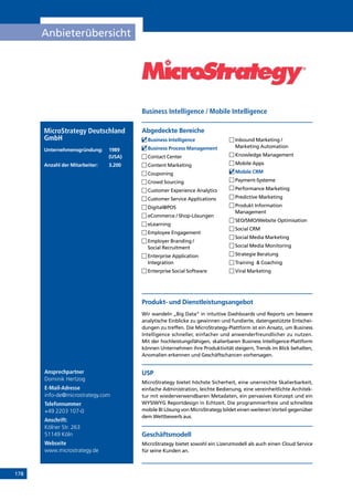 178
Anbieterübersicht
Ansprechpartner
Dominik Hertzog
E-Mail-Adresse
info-de@microstrategy.com
Telefonnummer
+49 2203 107-0
Anschrift:
Kölner Str. 263
51149 Köln
Webseite
www.microstrategy.de
Produkt- und Dienstleistungsangebot
Wir wandeln „Big Data“ in intuitive Dashboards und Reports um bessere
analytische Einblicke zu gewinnen und fundierte, datengestützte Entschei-
dungen zu treffen. Die MicroStrategy-Plattform ist ein Ansatz, um Business
Intelligence schneller, einfacher und anwenderfreundlicher zu nutzen.
Mit der hochleistungsfähigen, skalierbaren Business Intelligence-Plattform
können Unternehmen ihre Produktivität steigern, Trends im Blick behalten,
Anomalien erkennen und Geschäftschancen vorhersagen.
USP
MicroStrategy bietet höchste Sicherheit, eine unerreichte Skalierbarkeit,
einfache Administration, leichte Bedienung, eine vereinheitlichte Architek-
tur mit wiederverwendbaren Metadaten, ein pervasives Konzept und ein
WYSIWYG Reportdesign in Echtzeit. Die programmierfreie und schnellste
mobile BI Lösung von MicroStrategy bildet einen weiteren Vorteil gegenüber
dem Wettbewerb aus.
Geschäftsmodell
MicroStrategy bietet sowohl ein Lizenzmodell als auch einen Cloud Service
für seine Kunden an.
Abgedeckte BereicheMicroStrategy Deutschland
GmbH
Unternehmensgründung:	1989
	(USA)
Anzahl der Mitarbeiter: 	 3.200
	Business Intelligence
	Business Process Management
	Contact Center
	Content Marketing
	Couponing
	Crowd Sourcing
	Customer Experience Analytics
	Customer Service Applications
	Digital@POS
	eCommerce / Shop-Lösungen
	eLearning
	Employee Engagement
	Employer Branding /
Social Recruitment
	Enterprise Application
Integration
	Enterprise Social Software
	Inbound Marketing /
Marketing Automation
	Knowledge Management
	Mobile Apps
	Mobile CRM
	Payment-Systeme
	Performance Marketing
	Predictive Marketing
	Produkt Information
Management
	SEO/SMO/Website Optimisation
	Social CRM
	Social Media Marketing
	Social Media Monitoring
	Strategie Beratung
	Training  Coaching
	Viral Marketing
Business Intelligence / Mobile Intelligence
INHALT
 