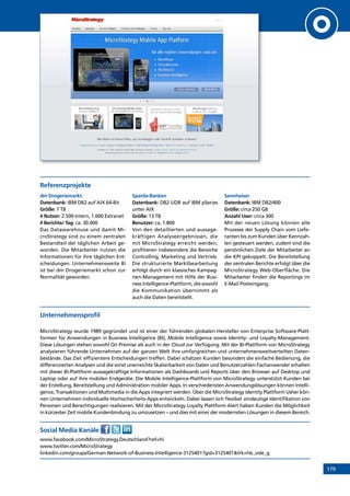 179
Referenzprojekte
dm Drogeriemarkt.
Datenbank: IBM DB2 auf AIX 64-Bit
Größe: 7 TB
# Nutzer: 2.500 Intern, 1.000 Extranet
# Berichte/ Tag: ca. 30.000
Das Datawarehouse und damit Mi-
croStrategy sind zu einem zentralen
Bestandteil der täglichen Arbeit ge-
worden. Die Mitarbeiter nutzen die
Informationen für ihre täglichen Ent-
scheidungen. Unternehmensweite BI
ist bei dm Drogeriemarkt schon zur
Normalität geworden.
Sparda-Banken
Datenbank: DB2 UDB auf IBM pSeries
unter AIX
Größe: 13 TB
Benutzer: ca. 1.800
Von den detaillierten und aussage-
kräftigen Analyseergebnissen, die
mit MicroStrategy erreicht werden,
profitieren insbesondere die Bereiche
Controlling, Marketing und Vertrieb.
Die strukturierte Marktbearbeitung
erfolgt durch ein klassisches Kampag-
nen-Management mit Hilfe der Busi-
ness Intelligence-Plattform, die sowohl
die Kommunikation übernimmt als
auch die Daten bereitstellt.
Sennheiser
Datenbank: IBM DB2/400
Größe: circa 250 GB
Anzahl User: circa 300
Mit der neuen Lösung können alle
Prozesse der Supply Chain vom Liefe-
ranten bis zum Kunden über Kennzah-
len gesteuert werden, zudem sind die
persönlichen Ziele der Mitarbeiter an
die KPI gekoppelt. Die Bereitstellung
der zentralen Berichte erfolgt über die
MicroStrategy Web-Oberfläche. Die
Mitarbeiter finden die Reportings im
E-Mail Posteingang.
Unternehmensprofil
MicroStrategy wurde 1989 gegründet und ist einer der führenden globalen Hersteller von Enterprise Software-Platt-
formen für Anwendungen in Business Intelligence (BI), Mobile Intelligence sowie Identity- und Loyalty-Management.
Diese Lösungen stehen sowohl On Premise als auch in der Cloud zur Verfügung. Mit der BI-Plattform von MicroStrategy
analysieren führende Unternehmen auf der ganzen Welt ihre umfangreichen und unternehmensweitverteilten Daten-
bestände. Das Ziel: effizientere Entscheidungen treffen. Dabei schätzen Kunden besonders die einfache Bedienung, die
differenzierten Analysen und die sonst unerreichte Skalierbarkeit von Daten und Benutzerzahlen.Fachanwender erhalten
mit dieser BI-Plattform aussagekräftige Informationen als Dashboards und Reports über den Browser auf Desktop und
Laptop oder auf ihre mobilen Endgeräte. Die Mobile Intelligence-Plattform von MicroStrategy unterstützt Kunden bei
der Erstellung, Bereitstellung und Administration mobiler Apps. In verschiedensten Anwendungslösungen können Intelli-
gence, Transaktionen und Multimedia in die Apps integriert werden. Über die MicroStrategy Identity Plattform Usher kön-
nen Unternehmen individuelle Hochsicherheits-Apps entwickeln. Dabei lassen sich flexibel eindeutige Identifikation von
Personen und Berechtigungen realisieren. Mit der MicroStrategy Loyalty Plattform Alert haben Kunden die Möglichkeit
in kürzester Zeit mobile Kundenbindung zu umzusetzen – und dies mit einer der modernsten Lösungen in diesem Bereich.
Social Media Kanäle
www.facebook.com/MicroStrategy.Deutschland?ref=hl
www.twitter.com/MicroStrategy
linkedin.com/groups/German-Network-of-Business-Intelligence-3125401?gid=3125401trk=hb_side_g
INHALT
 