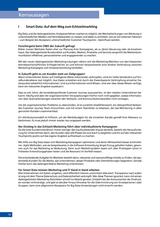 18
Kernaussagen
I	 Smart Data: Auf dem Weg zum Echtzeitmarkting
Big Data und die datengestützten Analyseverfahren machen es möglich, die Wechselwirkungen von Werbung in
unterschiedlichen Medien und Vertriebskanälen zu messen und dabei zu ermitteln, wie sie von externen Faktoren
– zum Beispiel die Akzeptanz unterschiedlicher Customer Touchpoints – beeinflusst werden.
Forschergeist beim CMO der Zukunft gefragt
Bisher nutzen Marketer Daten eher zur Planung ihrer Kampagnen, als zu deren Steuerung oder als kreativen
Input. Der datengestützte Rundumblick auf Kunden, Marken, Produkte und Services verspricht die Markenkom-
munikation effektiver, personalisierter und engagierender zu machen.
Mit den neuen datengestützten Marketing-Lösungen nähern sich die Marketing-Metriken nun den klassischen
betriebswirtschaftlichen Erfolgskriterien an und können beispielsweise eine direkte Verbindung zwischen
Marketing-Kampagne und Umsatzentwicklung herstellen.
In Zukunft geht es um Kunden statt um Zielgruppen!
Wenn Unternehmen Daten auf intelligente Weise miteinander verknüpfen, wird ein tiefes Verständnis auf Ein-
zelkundenebene real möglich. Aus Daten entstehen erst durch die thesenbasierte Verknüpfung einzelner Da-
tenpunkte tatsächlich Informationen. Und aus Informationen wird Wissen. Und wer über dieses Wissen verfügt,
kann ein relevantes Angebot aussteuern.
Dass es sich lohnt, die kanalübergreifende Customer Journey auszuwerten, ist den meisten Unternehmen be-
kannt. Häufig sind aber die organisatorischen Voraussetzungen hierfür noch nicht gegeben, sodass Informatio-
nen über Querverbindungen zwischen den Verkaufs- und Kommunikationskanälen nicht vorliegen.
Um die organisatorischen Probleme zu überwinden, ist es zunächst empfehlenswert, ein übergreifend denken-
des Customer Journey Team einzurichten und mit einem Teamleiter zu besetzen, der das Monitoring in allen
genutzten Kanälen zusammenfasst.
Ein Attributionsmodell ist hilfreich, um die Werbebudgets für die einzelnen Kanäle gemäß ihrer Relevanz zu
bestimmen. Es muss jedoch immer wieder neu angepasst werden.
Der Einstieg in das Echtzeit-Marketing führt über individualisierte Kampagnen
Da die erste Kundeninteraktion immer weniger den kaufauslösenden Impuls darstellt, besteht die Herausforde-
rung für Unternehmen darin, den Kunden über alle Phasen bis zum Kauf zu begleiten und ihn auf den relevanten
Touchpoints positiv auf das eigene Angebot aufmerksam zu machen.
Mit Hilfe von Big Data lassen sich Marketing-Kampagnen optimieren und deren Wirksamkeit besser kontrollie-
ren. Agile Methoden, wie sie beispielsweise in die Software-Entwicklung längst Einzug gehalten haben, gewin-
nen auch für das Marketing an Bedeutung. Denn auch Marketing-Ideen lassen sich über Prototypen schon in
frühesten Entwicklungsphasen testen und die Resonanz im Vorfeld messen.
Die entscheidende Aufgabe für Marketer besteht darin, relevante und resonanzfähige Inhalte zu finden, die (po-
tentielle) Kunden für die Marke, das Unternehmen, dessen Produkte oder Dienstleistungen begeistern. Gerade
hierbei kann das datengetriebene Marketing unterstützen.
Für Smart Data müssen Marketing und IT Hand in Hand arbeiten
Wie Unternehmen mit Daten umgehen, wird öffentlich intensiv und kritisch diskutiert. Transparenz nach außen
ist eng mit dem Thema Datenschutz und Datensicherheit verknüpft. Wer diese Themen ignoriert, kann mit seinen
datengestützten Marketing-Aktivitäten schnell ins Abseits geraten. Entsteht bei den Konsumenten der Eindruck,
sie würden entmündigt, und gibt es darüber hinaus Hinweise für die Diskriminierung von Einzelpersonen oder
Gruppen, kann eine allgemeine Akzeptanz für Big Data-Anwendungen nicht erreicht werden.
INHALT
 