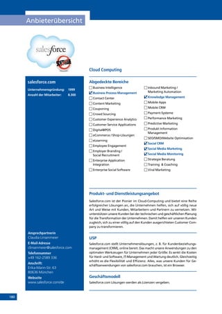 180
Anbieterübersicht
Ansprechpartnerin
Claudia Linsenmeier
E-Mail-Adresse
clinsenmeier@salesforce.com
Telefonnummer
+49 162-2589 336
Anschrift:
Erika-Mann-Str. 63
80636 München
Webseite
www.salesforce.com/de
Produkt- und Dienstleistungsangebot
Salesforce.com ist der Pionier im Cloud-Computing und bietet eine Reihe
erfolgreicher Lösungen an, die Unternehmen helfen, sich auf völlig neue
Art und Weise mit Kunden, Mitarbeitern und Partnern zu vernetzen. Wir
unterstützen unsere Kunden bei der technischen und geschäftlichen Planung
für die Transformation der Unternehmen. Damit helfen wir unseren Kunden
zugleich, sich zu einer völlig auf den Kunden ausgerichteten Customer Com-
pany zu transformieren.
USP
Salesforce.com stellt Unternehmenslösungen, z. B. für Kundenbeziehungs-
management (CRM), online bereit. Das macht unsere Anwendungen zu den
optimalen Werkzeugen für Unternehmen jeder Größe: Es senkt die Kosten
für Hard- und Software, IT-Management und Wartung deutlich. Gleichzeitig
erhöht es die Flexibilität und Effizienz. Alles, was unsere Kunden für Ge-
schäftsanwendungen von salesforce.com brauchen, ist ein Browser.
Geschäftsmodell
Salesforce.com Lösungen werden als Lizenzen vergeben.
Abgedeckte Bereichesalesforce.com
Unternehmensgründung:	1999
Anzahl der Mitarbeiter: 	 8.300
	Business Intelligence
	Business Process Management
	Contact Center
	Content Marketing
	Couponing
	Crowd Sourcing
	Customer Experience Analytics
	Customer Service Applications
	Digital@POS
	eCommerce / Shop-Lösungen
	eLearning
	Employee Engagement
	Employer Branding /
Social Recruitment
	Enterprise Application
Integration
	Enterprise Social Software
	Inbound Marketing /
Marketing Automation
	Knowledge Management
	Mobile Apps
	Mobile CRM
	Payment-Systeme
	Performance Marketing
	Predictive Marketing
	Produkt Information
Management
	SEO/SMO/Website Optimisation
	Social CRM
	Social Media Marketing
	Social Media Monitoring
	Strategie Beratung
	Training  Coaching
	Viral Marketing
Cloud Computing
INHALT
 