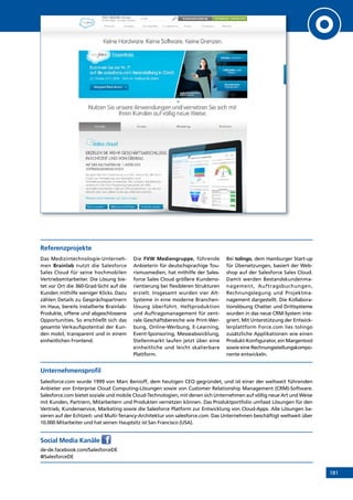 181
Referenzprojekte
Das Medizintechnologie-Unterneh-
men Brainlab nutzt die Salesforce
Sales Cloud für seine hochmobilen
Vertriebsmitarbeiter. Die Lösung bie-
tet vor Ort die 360-Grad-Sicht auf die
Kunden mithilfe weniger Klicks. Dazu
zählen Details zu Gesprächspartnern
im Haus, bereits installierte Brainlab-
Produkte, offene und abgeschlossene
Opportunities. So erschließt sich das
gesamte Verkaufspotential der Kun-
den mobil, transparent und in einem
einheitlichen Frontend.
Die FVW Mediengruppe, führende
Anbieterin für deutschsprachige Tou-
rismusmedien, hat mithilfe der Sales-
force Sales Cloud größere Kundeno-
rientierung bei flexibleren Strukturen
erzielt. Insgesamt wurden vier Alt-
Systeme in eine moderne Branchen-
lösung überführt. Heftproduktion
und Auftragsmanagement für zent-
rale Geschäftsbereiche wie Print-Wer-
bung, Online-Werbung, E-Learning,
Event-Sponsoring, Messeabwicklung,
Stellenmarkt laufen jetzt über eine
einheitliche und leicht skalierbare
Plattform.
Bei tolingo, dem Hamburger Start-up
für Übersetzungen, basiert der Web-
shop auf der Salesforce Sales Cloud.
Damit werden Bestandskundenma-
nagement, Auftragsbuchungen,
Rechnungslegung und Projektma-
nagement dargestellt. Die Kollabora-
tionslösung Chatter und Drittsysteme
wurden in das neue CRM-System inte-
griert. Mit Unterstützung der Entwick-
lerplattform Force.com lies tolingo
zusätzliche Applikationen wie einen
Produkt-Konfigurator, ein Margentool
sowie eine Rechnungsstellungskompo-
nente entwickeln.
Unternehmensprofil
Salesforce.com wurde 1999 von Marc Benioff, dem heutigen CEO gegründet, und ist einer der weltweit führenden
An­bieter von Enterprise Cloud Computing-Lösungen sowie von Customer Relationship Management (CRM)-Software.
­Salesforce.com bietet soziale und mobile Cloud-Technologien, mit denen sich Unternehmen auf völlig neue Art und Weise
mit Kunden, Partnern, Mitarbeitern und Produkten vernetzen können. Das Produktportfolio umfasst Lösungen für den
Vertrieb, Kundenservice, Marketing sowie die Salesforce Platform zur Entwicklung von Cloud-Apps. Alle Lösungen ba-
sieren auf der Echtzeit- und Multi-Tenancy-Architektur von salesforce.com. Das Unternehmen beschäftigt weltweit über
10.000 Mitarbeiter und hat seinen Hauptsitz ist San Francisco (USA).
Social Media Kanäle
de-de.facebook.com/SalesforceDE
@SalesforceDE
INHALT
 