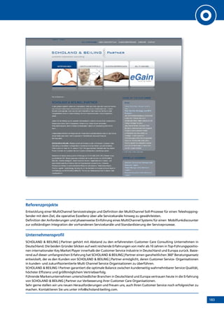 183
Referenzprojekte
Entwicklung einer MultiChannel Servicestrategie und Definition der MultiChannel Soll-Prozesse für einen Teleshopping-
Sender mit dem Ziel, die operative Exzellenz über alle Servicekanäle hinweg zu gewährleisten.
Definition der Anforderungen und phasenweise Einführung eines MultiChannel Systems für einen Mobilfunkdiscounter
zur vollständigen Integration der vorhandenen Servicekanäle und Standardisierung der Serviceprozesse.
Unternehmensprofil
SCHOLAND  BEILING | Partner gehört mit Abstand zu den erfahrensten Customer Care Consulting Unternehmen in
Deutschland. Die beiden Gründer blicken auf weit reichende Erfahrungen von mehr als 10 Jahren in Top-Führungspositio-
nen internationaler Key Market Player innerhalb der Customer Service Industrie in Deutschland und Europa zurück. Basie-
rend auf dieser umfangreichen Erfahrung hat SCHOLAND  BEILING | Partner einen ganzheitlichen 360° Beratungsansatz
entwickelt, der es den Kunden von SCHOLAND  BEILING | Partner ermöglicht, deren Customer Service- Organisationen
in kunden- und zukunftsorientierte Multi Channel Service Organisationen zu überführen.
SCHOLAND  BEILING I Partner garantiert die optimale Balance zwischen kundenseitig wahrnehmbarer Service Qualität,
höchster Effizienz und größtmöglichem Vertriebserfolg.
Führende Markenunternehmen unterschiedlicher Branchen in Deutschland und Europa vertrauen heute in die Erfahrung
von SCHOLAND  BEILING | Partner zur Verbesserung ihrer Customer Care Organisationen.
Sehr gerne stellen wir uns neuen Herausforderungen und freuen uns, auch Ihren Customer Service noch erfolgreicher zu
machen. Kontaktieren Sie uns unter info@scholand-beiling.com.
INHALT
 