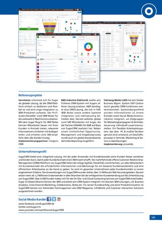 185
Referenzprojekte
Sennheiser entschied sich für Sugar
als globale Lösung, da die CRM-Platt-
form einfach zu bedienen und flexi-
bel ist und eine enge Integration zu
IBM-Produkten aufweist. Der Hi-Fi-
Audio-Hersteller nutzt IBM Notes für
die weltweite E-Mail-Kommunikation.
Mit dem Sugar Plug-In für IBM Notes
können Mitarbeiter besser mit ihren
Kunden in Kontakt treten, relevante
Informationen einfacher mit Kollegen
teilen und erhalten eine 360-Grad-
Sicht über alle Kanäle hinweg.
Implementierungspartner: Insignio
CRM
BR Industrie-Elektronik wollte sein
früheres CRM-System mit Sugars of-
fener Lösung ersetzen. BR benötig-
te eine CRM-Lösung, die sich in SAP,
IBM Notes sowie andere Systeme
integrieren und mehrsprachig be-
treiben lässt. Derzeit arbeiten global
rund 500 Mitarbeiter mit Sugar, die
der Partner KINAMU für BR auf Basis
von ­SugarCRM realisiert hat. Neben
einem einheitlichen Opportunity-
Management und Angebotsprozess
wurde auch ein global standardisiertes
Vertriebs-Reporting eingeführt.
Fahrzeug-Werke LUEG hat sein Dealer
Business Mgmt. System SAP Carbon
durch gezielte CRM-Funktionen wei-
terentwickelt. Systemübergreifend
wurden Informationen zu einem
Kontakt sowie Social Media-Kommu-
nikation integriert, um Zielgruppen
für Marketingkampagnen  Vertriebs-
steuerung individuell zusammenzu-
stellen. Ein flexibles Arbeitsplatzsys-
tem, das über PC  mobile Geräten
genutzt wird, entstand, um Geschäfts-
prozesse in Vertrieb, Marketing  Ser-
vice zu beschleunigen.
Implementierung: provalida
Unternehmensprofil
SugarCRM bietet eine integrierte Lösung, mit der jeder Anwender mit Kundenkontakt seine Kunden besser verstehen
und binden kann, damit jeder Kundenkontakt einen Mehrwert schafft. Die marktführende offene Customer-Relationship-
Management (CRM)-Plattform von SugarCRM liefert die nötige Agilität, Flexibilität und Sicherheit, um allen Mitarbeitern
mit Kundenkontakt die erforderlichen Informationen und Werkzeuge für ein besseres Kundenverständnis und eine
effizientere Arbeitsweise an die Hand zu geben. So wird im gesamten Unternehmen jeder Kundenkontakt zu einem
angenehmen Erlebnis. Die Anwendungen von SugarCRM wurden bisher über 12 Millionen Mal heruntergeladen. Derzeit
setzen mehr als 1,2 Millionen Endanwender in allen Branchen bei der erfolgreichen Kundenbindung auf die Unterstützung
von SugarCRM. Über 6.500 Kunden haben sich für die On-Site- und Cloud-Computing-Services von SugarCRM entschieden.
Sugar ist Global Alliance Partner der IBM und bietet sein CRM-System integriert mit diversen IBM-Lösungen, z.B. Business
Analytics, Cross-Channel Marketing, Collaboration, Notes etc. Für seinen Kundenerfolg und seine Produktinnovation ist
SugarCRM bereits von führenden Fachmagazinen wie CRM Magazine, InfoWorld und Customer Interaction Solutions
ausgezeichnet worden.
Social Media Kanäle
www.facebook.com/SugarCRM.de
twitter.com/sugarcrm
www.youtube.com/user/DiscoverSugarCRM
INHALT
 