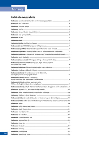 186
Anhang
Fallstudienverzeichnis
Fallbeispiel: favor.it verbindet Kunden mit ihren Lieblingsgeschäften...............................................25
Fallbeispiel: Nike FuelStation .................................................................................................................26
Fallbeispiel: Virtueller Spiegel ................................................................................................................26
Fallbeispiel: Stuffle ..................................................................................................................................28
Fallbeispiel: General Electric - Industrial Internet..................................................................................39
Fallbeispiel: Axel Springer IdeAS.............................................................................................................45
Fallbeispiel: myTaxi...................................................................................................................................55
Fallbeispiel Nike+.....................................................................................................................................59
Fallbeispiel (Adobe): Audi Car-Konfigurator.........................................................................................72
Fallbeispiel (B.I.G.): ARTDECO Kampagnen Erfolgsmessung................................................................73
Fallbeispiel (SugarCRM) : Wie Lindner Group die Mitarbeiter besser vernetzt..................................74
Fallbeispiel (SugarCRM) : Fahrzeug-Werke LUEG AG, Kombinieren ohne zu speichern“.................75
Fallbeispiel (Salesforce): „Dramatische Verbesserungen“ im Verkaufsprozess bei BrainLab............77
Fallbeispiel: Nestlé Marktplatz................................................................................................................78
Fallbeispiel (Bazaarvoice): Einführung von Ratings  Reviews mit A/B-Tests ....................................79
Fallbeispiel (Salesforce): FVW Mediengruppe, Agile Einführungsform
für schnelle erste Erfolge.........................................................................................................................80
Fallbeispiel (Salesforce): Tolingo, Change-Projekte intern diskutieren...............................................81
Fallbeispiel: LiveShop und Google Helpouts .........................................................................................89
Fallbeispiel (Lithium): 1A-Kundenservice bei A1 Österreich ,
Loyality-Programme für engagierte Nutzer...........................................................................................91
Fallbeispiel (Lithium): Sephora Community -
Immer im Kontakt über alle digitalen Kontaktpunkte.........................................................................92
Fallbeispiel (Lithium): AutoDesk spart mehr sechs
Millionen Dollar jährlich durch Community-Support............................................................................96
Fallbeispiel (Lithium): giffgaff – höherer Net Promoter Score als Apple mit nur 16 Mitarbeitern....97
Fallbeispiel: Hyundai USA, „Wir sind euer Verbündeter.“..................................................................101
Fallbeispiel: Tesla - Stelle Dich dem kritischen Dialog in Persona.......................................................104
Fallbeispiel: Old Spice’s „Smell like a man” .........................................................................................106
Fallbeispiel (Adobe): Unicredit- Webanalyse zur Verbesserung der Online-Akquise.......................107
Fallbeispiel (Adobe): MTV – Social Media-Kampagne mit Co-Viewing steigert Zuschauerzahlen.107
Fallbeispiel: Nestle..................................................................................................................................108
Fallbeispiel: BMW - Meister aller Klassen ............................................................................................111
Fallbeispiel: Apple Flagship Store.........................................................................................................113
Fallbeispiel: Audi City London...............................................................................................................115
Fallbeispiel: O2 Sales App......................................................................................................................116
Fallbeispiel: Euronics Reposito App......................................................................................................116
Fallbeispiel: Sephora Color IQ...............................................................................................................116
Fallbeispiel: Diesel Cam ........................................................................................................ 117
Fallbeispiel: Starbucks............................................................................................................................117
Fallbeispiel: Burberry .............................................................................................................................118
Fallbeispiel: Glatt Trystore.....................................................................................................................119
Fallbeispiel: Tesco Virtual Store.............................................................................................................120
INHALT
 