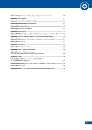 187
Fallbeispiel: eBay Kaufraum und eBay Popup Store, London Coven Garden...................................120
Fallbeispiel: Toyota / Shazam.................................................................................................................121
Fallbeispiel: Fab, der Meister des Emotional Commerce....................................................................121
Fallbeispiel (Demandware): Jochen Schweitzer..................................................................................121
Fallbeispiel (Demandware): Butlers......................................................................................................122
Fallbeispiel: Globetrotter / Planet-Sport...............................................................................................123
Fallbeispiel: Kaufdichglücklich..............................................................................................................123
Fallbeispiel: PG lädt Designer und Wissenschaftler auf den eigenen Co-Creation Channel ein ..133
Fallbeispiel: Domino’s Think Oven Ideen und Innovationen per Facebook App..............................133
Fallbeispiel: Migipedia.com – Vom Kunden entwickelt, vom Kunden gewünscht ..................... 134
Fallbeispiel: UnserAller.de .................................................................................................... 134
Fallbeispiel: mymuesli.com ...................................................................................................................135
Fallbeispiel: Produktester Swarovski....................................................................................................135
Fallbeispiel: Bosch „Echt Bosch! Jetzt testen!“....................................................................................136
Fallbeispiel: Lenovo – Multichannel-Analyse:
Digital-Marketing-ROI um mehr als 1.000 Prozent gesteigert...........................................................143
Fallbeispiel: Shopkick.............................................................................................................................146
Fallbeispiel (Adobe): Fashion For Home steigert die Effizienz
der Google AdWords-Kampagnen ........................................................................................ 146
Fallbeispiel (Adobe): GartenXXL startet Testreihen und steigert Konversionsrate..........................147
Fallbeispiel: Schwarzkopf......................................................................................................................149
Fallbeispiel (Lithium): Virgin Atlantic Erfolgreiche Neukundenakquise per Blog............................149
INHALT
 