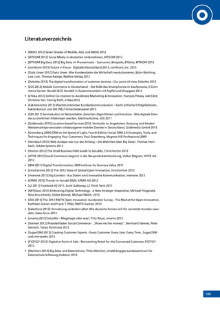 189
Literaturverzeichnis
•	 [BBDO 2012] Seven Shades of Mobile, AOL und BBDO 2012
•	 [BITKOM 2012] Social Media in deutschen Unternehmen, BITKOM 2012
•	 [BITKOM Big Data 2012] Big Data im Praxiseinsatz – Szenarien, Beispiele, Effekte, BITKOM 2012
•	 [comScore 2013] Future in Focus - Digitales Deutschland 2013, comScore, Inc. 2013
•	 [Data Unser 2012] Data Unser: Wie Kundendaten die Wirtschaft revolutionieren, Björn Bloching,
Lars Luck, Thomas Ramge, Redline Verlag 2012
•	 [Deloitte 2013] The digital transformation of customer services - Our point of view, Deloitte 2013
•	 [ECC 2012] Mobile Commerce in Deutschland – Die Rolle des Smartphones im Kaufprozess, E-Com-
merce-Center Handel (ECC Handel) in Zusammenarbeit mit PayPal und Shopgate 2012
•	 [eYeka 2012] Online Co-creation to Accelerate Marketing  Innovation, François Pétavy, Joël Céré,
Christine Tan, Yannig Roth, eYeka 2012
•	 [Faktenkontor 2013] Wachstumstreiber Kundenkommunikation – Sechs kritische Erfolgsfaktoren,
Faktenkontor und DIE WELT-Entscheiderpanel 2013
•	 [GDI 2011] Servicekultur im Netzzeitalter. Zwischen Algorithmen und Intuition - Wie digitale Dien-
ste zu sinnlichen Erlebnissen werden, Martina Kühne, GDI 2011
•	 [Goldmedia 2013] Location-based Services 2013, Vorstudie zu Angeboten, Nutzung und lokalen
Werbemarktpo-tenzialen ortsbezogener mobiler Dienste in Deutschland, Goldmedia GmbH 2013
•	 [Greenberg 2009] CRM at the Speed of Light, Fourth Edition Social CRM 2.0 Strategies, Tools, and
Techniques for Engaging Your Customers, Paul Greenberg, Mcgraw-Hill Professional 2009
•	 [Heinbach 2013] Web Analyse war nur der Anfang – Die Wahrheit über Big Data!, Thomas Hein-
bach, Adobe Systems 2013
•	 [Horton 2012] The Small Business Field Guide to SoLoMo, Chris Horton 2012
•	 [HYVE 2012] Social Commerce beginnt in der Neuproduktentwicklung, Volker Bilgram, HYVE AG
2012
•	 [IBM 2011] Digital Transformation, IBM Institute for Business Value 2011
•	 [InnoCentive 2012] The 2012 State of Global Open Innovation, InnoCentive 2012
•	 [interone 2013] Big Context - Aus Daten wird innovative Kommunikation, interone 2013
•	 [KPMG 2012] Trends im Handel 2020, KPMG AG 2012
•	 [L2 2011] Facebook IQ 2011, Scott Galloway, L2 Think Tank 2011
•	 [MITSloan 2013] Embracing Digital Technology - A New Strategic Imperative, Michael Fitzgerald,
Nina Kru-schwitz, Didier Bonnet, Michael Welch, 2013
•	 [OIA 2013] The 2013 RWTH Open Innovation Accelerator Survey - The Market for Open Innovation,
Kathleen Diener and Frank T. Piller, RWTH Aachen 2013
•	 [Salesforce 2013] Vernetzung verändert alles! Wie deutsche Firmen sich für vernetzte Kunden wan-
deln, Sales-force 2013
•	 [smama 2013] SoLoMo – Megahype oder was?, Fritz Reust, smama 2013
•	 [Steimel 2012] Praxisleitfaden Social Commerce - „Show me the money!“, Bernhard Steimel, Peter
Gentsch, Tanya Dimitrova 2012
•	 [SugarCRM 2013] Creating Customer Experts - Every Customer. Every User. Every Time., SugarCRM
und crm-works 2013
•	 [SYZYGY 2012] Digital at Point of Sale - Reinventing Retail for the Connected Customer, SYZYGY
2012
•	 [Weichert 2013] Big Data und Datenschutz, Thilo Weichert, Unabhängiges Landeszentrum für
Datenschutz Schleswig-Holstein 2013
INHALT
 