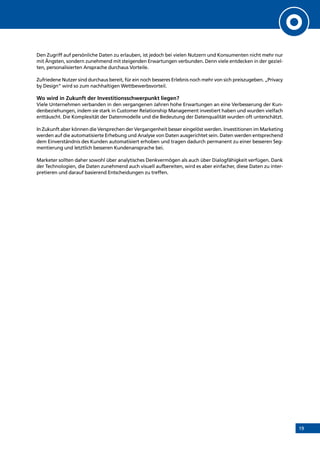 19
Den Zugriff auf persönliche Daten zu erlauben, ist jedoch bei vielen Nutzern und Konsumenten nicht mehr nur
mit Ängsten, sondern zunehmend mit steigenden Erwartungen verbunden. Denn viele entdecken in der geziel-
ten, personalisierten Ansprache durchaus Vorteile.
Zufriedene Nutzer sind durchaus bereit, für ein noch besseres Erlebnis noch mehr von sich preiszugeben. „Privacy
by Design“ wird so zum nachhaltigen Wettbewerbsvorteil.
Wo wird in Zukunft der Investitionsschwerpunkt liegen?
Viele Unternehmen verbanden in den vergangenen Jahren hohe Erwartungen an eine Verbesserung der Kun-
denbeziehungen, indem sie stark in Customer Relationship Management investiert haben und wurden vielfach
enttäuscht. Die Komplexität der Datenmodelle und die Bedeutung der Datenqualität wurden oft unterschätzt.
In Zukunft aber können die Versprechen der Vergangenheit besser eingelöst werden. Investitionen im Marketing
werden auf die automatisierte Erhebung und Analyse von Daten ausgerichtet sein. Daten werden entsprechend
dem Einverständnis des Kunden automatisiert erhoben und tragen dadurch permanent zu einer besseren Seg-
mentierung und letztlich besseren Kundenansprache bei.
Marketer sollten daher sowohl über analytisches Denkvermögen als auch über Dialogfähigkeit verfügen. Dank
der Technologien, die Daten zunehmend auch visuell aufbereiten, wird es aber einfacher, diese Daten zu inter-
pretieren und darauf basierend Entscheidungen zu treffen.
INHALT
 