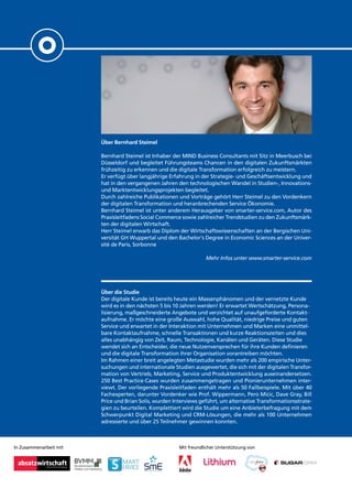 In Zusammenarbeit mit
Über Bernhard Steimel
Bernhard Steimel ist Inhaber der MIND Business Consultants mit Sitz in Meerbusch bei
Düsseldorf und begleitet Führungsteams Chancen in den digitalen Zukunftsmärkten
frühzeitig zu erkennen und die digitale Transformation erfolgreich zu meistern.
Er verfügt über langjährige Erfahrung in der Strategie- und Geschäftsentwicklung und
hat in den vergangenen Jahren den technologischen Wandel in Studien-, Innovations-
und Marktentwicklungsprojekten begleitet.
Durch zahlreiche Publikationen und Vorträge gehört Herr Steimel zu den Vordenkern
der digitalen Transformation und heranbrechenden Service Ökonomie.
Bernhard Steimel ist unter anderem Herausgeber von smarter-service.com, Autor des
Praxisleitfadens Social Commerce sowie zahlreicher Trendstudien zu den Zukunftsmärk-
ten der digitalen Wirtschaft.
Herr Steimel erwarb das Diplom der Wirtschaftswissenschaften an der Bergischen Uni-
versität GH Wuppertal und den Bachelor‘s Degree in Economic Sciences an der Univer-
sité de Paris, Sorbonne
Mehr Infos unter www.smarter-service.com
Über die Studie
Der digitale Kunde ist bereits heute ein Massenphänomen und der vernetzte Kunde
wird es in den nächsten 5 bis 10 Jahren werden! Er erwartet Wertschätzung, Persona-
lisierung, maßgeschneiderte Angebote und verzichtet auf unaufgeforderte Kontakt-
aufnahme. Er möchte eine große Auswahl, hohe Qualität, niedrige Preise und guten
Service und erwartet in der Interaktion mit Unternehmen und Marken eine unmittel-
bare Kontaktaufnahme, schnelle Transaktionen und kurze Reaktionszeiten und dies
alles unabhängig von Zeit, Raum, Technologie, Kanälen und Geräten. Diese Studie
wendet sich an Entscheider, die neue Nutzenversprechen für ihre Kunden definieren
und die digitale Transformation ihrer Organisation vorantreiben möchten.
Im Rahmen einer breit angelegten Metastudie wurden mehr als 200 empirische Unter-
suchungen und internationale Studien ausgewertet, die sich mit der digitalen Transfor-
mation von Vertrieb, Marketing, Service und Produktentwicklung auseinandersetzen.
250 Best Practice-Cases wurden zusammengetragen und Pionierunternehmen inter-
viewt. Der vorliegende Praxisleitfaden enthält mehr als 50 Fallbeispiele. Mit über 40
Fachexperten, darunter Vordenker wie Prof. Wippermann, Pero Micic, Dave Gray, Bill
Price und Brian Solis, wurden Interviews geführt, um alternative Transformationsstrate-
gien zu beurteilen. Komplettiert wird die Studie um eine Anbieterbefragung mit dem
Schwerpunkt Digital Marketing und CRM-Lösungen, die mehr als 100 Unternehmen
adressierte und über 25 Teilnehmer gewinnen konnten.
Mit freundlicher Unterstützung von
 