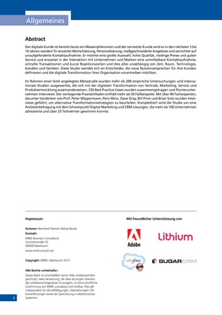 2
Allgemeines
Abstract
Der digitale Kunde ist bereits heute ein Massenphänomen und der vernetzte Kunde wird es in den nächsten 5 bis
10 Jahren werden! Er erwartet Wertschätzung, Personalisierung, maßgeschneiderte Angebote und verzichtet auf
unaufgeforderte Kontaktaufnahme. Er möchte eine große Auswahl, hohe Qualität, niedrige Preise und guten
Service und erwartet in der Interaktion mit Unternehmen und Marken eine unmittelbare Kontaktaufnahme,
schnelle Transaktionen und kurze Reaktionszeiten und dies alles unabhängig von Zeit, Raum, Technologie,
Kanälen und Geräten. Diese Studie wendet sich an Entscheider, die neue Nutzenversprechen für ihre Kunden
definieren und die digitale Transformation ihrer Organisation vorantreiben möchten.
Im Rahmen einer breit angelegten Metastudie wurden mehr als 200 empirische Untersuchungen und interna-
tionale Studien ausgewertet, die sich mit der digitalen Transformation von Vertrieb, Marketing, Service und
Produktentwicklung auseinandersetzen. 250 Best Practice-Cases wurden zusammengetragen und Pionierunter-
nehmen interviewt. Der vorliegende Praxisleitfaden enthält mehr als 50 Fallbeispiele. Mit über 40 Fachexperten,
darunter Vordenker wie Prof. Peter Wippermann, Pero Micic, Dave Gray, Bill Price und Brian Solis wurden Inter-
views geführt, um alternative Transformationsstrategien zu beurteilen. Komplettiert wird die Studie um eine
Anbieterbefragung mit dem Schwerpunkt Digital Marketing und CRM-Lösungen, die mehr als 100 Unternehmen
adressierte und über 25 Teilnehmer gewinnen konnte.
Impressum:
Autoren: Bernhard Steimel, Manja Baudis
Kontakt:
MIND Business Consultants
Schützenstraße 33
40668 Meerbusch	
www.mind-consult.net
Copyright: MIND, Meerbusch 2013
Alle Rechte vorbehalten
Dieses Werk ist einschließlich seiner Teile urheberrechtlich
geschützt. Jede Verwertung, die über die engen Grenzen
des Urheberrechtsgesetzes hinausgeht, ist ohne schriftliche
Zustimmung von MIND unzulässig und strafbar. Dies gilt
insbesondere für Vervielfältigungen, Übersetzungen, Mi-
kroverfilmungen sowie die Speicherung in elektronischen
Systemen.
Mit freundlicher Unterstützung von
INHALT
 