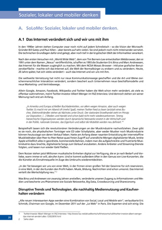 20
Sozialer, lokaler und mobiler denken
A.	 SoLoMo: Sozialer, lokaler und mobiler denken.
A.1	 Das Internet verändert sich und wir uns mit ihm
In den 1990er Jahren stehen Computer zwar noch nicht auf jedem Schreibtisch – so die Vision der Microsoft-
Gründer Bill Gates und Paul Allen – aber bereits auf sehr vielen. Sie sind jedoch noch nicht miteinander vernetzt.
Die technischen Grundlagen dafür sind gelegt, aber noch tief in der kryptischen Welt der Informatiker verankert.
Nach den ersten Versuchen mit „World Wide Web“, dem von Tim Berners-Lee entwickelten Webbrowser, den er
1991 unter dem Namen „Nexus“ veröffentlichte, schaffen es 1993 die Studenten Eric Bina und Marc Andreessen,
das Internet für die Massen zugänglich zu machen. Mit dem NCSA Mosaic Browser - inklusive grafischer Benut-
zeroberfläche - machte sich das Internet auf, die Welt der Normalbürger zu erobern und zu verändern. Heute,
20 Jahre später, hat sich vieles verändert – auch das Internet und wir uns mit ihm.
Die weltweite Vernetzung hat nicht nur neue Kommunikationswege geschaffen und die Art und Weise zwi-
schenmenschlicher Interaktion verändert, sondern beschert auch Unternehmen neue Geschäftsmodelle und
neue Marketing- und Vertriebswege.
Allein Google, Amazon, Facebook, Wikipedia und Twitter haben die Welt schon mehr verändert, als viele es
offenbar wahrnehmen, meint Twitter-Investor Albert Wenger im FAZ-Interview. Und dennoch stehen wir seiner
Meinung nach erst am Anfang.
„In Amerika und Europa schließen Buchladenketten, vor allem wegen Amazon, aber auch wegen
Twitter. Es macht mir am Abend oft (mehr) Spaß, meinen Twitter Feed zu lesen (an)statt eines Bu-
ches. Elektronikhändler stehen als Nächstes unter Druck. Der stationäre Einzelhandel steht im Prinzip
zur Disposition. [...] Medien und Handel sind schon bald nicht mehr wiederzuerkennen. Streng
hierarchische Organisationen werden durch dynamische Netzwerke ersetzt in der Wirtschaft und
in der Politik, nationale Grenzen, das Eigentum und selbst die Mobilität werden neu definiert.“1
Beispielhaft lassen sich die revolutionären Veränderungen an der Musikindustrie nachvollziehen. Zwar gibt
es sie noch, die physikalischen Tonträger wie CD oder Schallplatte, aber weder Musiker noch Musikindustrie
können heutzutage von deren Verkauf leben. Hatte am Anfang dieser rasanten Entwicklung der internetaffine
Musikliebhaber über Peer-to-Peer-Netze quasi freien Zugriff auf unendliche Mengen digitalisierter Musik, lenkte
Apple schließlich alles in geordnete, kommerzielle Bahnen, indem man die aufgeschreckte und frustrierte Musi-
kindustrie dazu brachte, digitalisierte Songs zum Verkauf anzubieten. Andere Anbieter und Streaming-Dienste
folgten, und lassen nun wieder Geld fließen.
Dem Nutzer stehen jetzt Millionen musikalische Einheiten digital zur Verfügung, die er je nach Bedarf und Vor-
liebe, wann immer er will, abrufen kann. Und er kommt außerdem öfter in den Genuss von Live-Konzerten, die
die Künstler als Einnahmequelle im Zuge des Umbruchs wiederentdeckten.
„In der Tat bewegen wir uns von einer Welt, in der Firmen einen großen Teil der Gewinne für sich reservieren,
in eine Welt, in der die Kunden den Profit haben. Musik, Bildung, Nachrichten sind schon umsonst. Das Internet
verteilt die Wertschöpfung neu.“2
Was Bina und Andreesen vor zwanzig Jahren anstießen, veränderte unseren Zugang zu Informationen und Me-
dien und bescherte uns Phänomene wie Soziale Netzwerke, Big Data, Crowdsourcing und Shareconomy.
Disruptive Trends und Technologien, die nachhaltig Mediennutzung und Kaufver-
halten verändern
„Alle neuen interessanten Apps werden eine Kombination von Social, Local und Mobile sein”, verlautbarte Eric
Schmidt, Chairman von Google, im Dezember 2011 auf der „Le Web” in Paris. Die Experten sind sich einig: Die
1	 Twitter-Investor Albert Wenger im FAZ-Interview: http://www.faz.net/aktuell/wirtschaft/netzwirtschaft/twitter-investor-albert-wenger-
das-internet-aendert-alles-12002859.html
2	 Siehe oben
INHALT
 