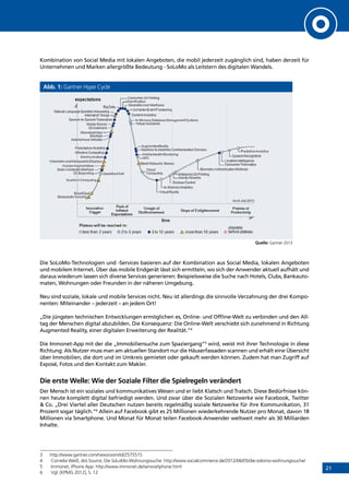 21
Kombination von Social Media mit lokalen Angeboten, die mobil jederzeit zugänglich sind, haben derzeit für
Unternehmen und Marken allergrößte Bedeutung - SoLoMo als Leitstern des digitalen Wandels.
Abb. 1: Gartner Hype Cycle
Quelle: Gartner 2013
Die SoLoMo-Technologien und -Services basieren auf der Kombination aus Social Media, lokalen Angeboten
und mobilem Internet. Über das mobile Endgerät lässt sich ermitteln, wo sich der Anwender aktuell aufhält und
daraus wiederum lassen sich diverse Services generieren: Beispielsweise die Suche nach Hotels, Clubs, Bankauto-
maten, Wohnungen oder Freunden in der näheren Umgebung.
Neu sind soziale, lokale und mobile Services nicht. Neu ist allerdings die sinnvolle Verzahnung der drei Kompo-
nenten: Miteinander – jederzeit – an jedem Ort!
„Die jüngsten technischen Entwicklungen ermöglichen es, Online- und Offline-Welt zu verbinden und den All-
tag der Menschen digital abzubilden. Die Konsequenz: Die Online-Welt verschiebt sich zunehmend in Richtung
Augmented Reality, einer digitalen Erweiterung der Realität.”4
Die Immonet-App mit der die „Immobiliensuche zum Spaziergang”5
wird, weist mit ihrer Technologie in diese
Richtung: Als Nutzer muss man am aktuellen Standort nur die Häuserfassaden scannen und erhält eine Übersicht
über Immobilien, die dort und im Umkreis gemietet oder gekauft werden können. Zudem hat man Zugriff auf
Exposé, Fotos und den Kontakt zum Makler.
Die erste Welle: Wie der Soziale Filter die Spielregeln verändert
Der Mensch ist ein soziales und kommunikatives Wesen und er liebt Klatsch und Tratsch. Diese Bedürfnisse kön-
nen heute komplett digital befriedigt werden. Und zwar über die Sozialen Netzwerke wie Facebook, Twitter
 Co. „Drei Viertel aller Deutschen nutzen bereits regelmäßig soziale Netzwerke für ihre Kommunikation, 31
Prozent sogar täglich.“6
Allein auf Facebook gibt es 25 Millionen wiederkehrende Nutzer pro Monat, davon 18
Millionen via Smartphone. Und Monat für Monat teilen Facebook-Anwender weltweit mehr als 30 Milliarden
Inhalte.
3	http://www.gartner.com/newsroom/id/2575515
4	 Cornelia Weiß, dot.Source, Die SoLoMo-Wohnungssuche: http://www.socialcommerce.de/2012/06/05/die-solomo-wohnungssuche/
5	 Immonet, iPhone App: http://www.immonet.de/service/iphone.html
6	 Vgl. [KPMG 2012], S. 12
INHALT
 