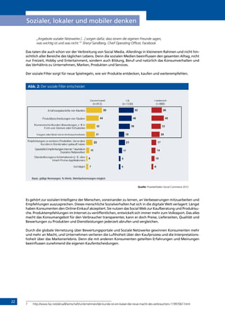 22
Sozialer, lokaler und mobiler denken
„Angebote sozialer Netzwerke [...] sorgen dafür, dass einem die eigenen Freunde sagen,
was wichtig ist und was nicht.“7
Sheryl Sandberg, Chief Operating Officer, Facebook
Das taten die auch schon vor der Verbreitung von Social Media. Allerdings in kleinerem Rahmen und nicht hin-
sichtlich aller Bereiche des täglichen Lebens. Denn die sozialen Medien beeinflussen den gesamten Alltag, nicht
nur Freizeit, Hobby und Entertainment, sondern auch Bildung, Beruf und natürlich das Konsumverhalten und
das Verhältnis zu Unternehmen, Marken, Produkten und Services.
Der soziale Filter sorgt für neue Spielregeln, wie wir Produkte entdecken, kaufen und weiterempfehlen.
Abb. 2: Der soziale Filter entscheidet
Quelle: Praxisleitfaden Social Commerce 2012
Es gehört zur sozialen Intelligenz der Menschen, voneinander zu lernen, an Verbesserungen mitzuarbeiten und
Empfehlungen auszusprechen. Dieses menschliche Sozialverhalten hat sich in die digitale Welt verlagert: Längst
haben Konsumenten den Online-Einkauf akzeptiert. Sie nutzen das Social Web zur Kaufberatung und Produktsu-
che. Produktempfehlungen im Internet zu veröffentlichen, entwickelt sich immer mehr zum Volkssport. Das alles
macht das Konsumangebot für den Verbraucher transparenter, kann er doch Preise, Lieferzeiten, Qualität und
Bewertungen zu Produkten und Dienstleistungen jederzeit abrufen und vergleichen.
Durch die globale Vernetzung über Bewertungsportale und Soziale Netzwerke gewinnen Konsumenten mehr
und mehr an Macht, und Unternehmen verlieren die Lufthoheit über den Kaufprozess und die Interpretations-
hoheit über das Markenerlebnis. Denn die mit anderen Konsumenten geteilten Erfahrungen und Meinungen
beeinflussen zunehmend die eigenen Kaufentscheidungen.
7	 http://www.faz.net/aktuell/wirtschaft/unternehmen/der-kunde-ist-ein-kaiser-die-neue-macht-des-verbrauchers-11997067.html
INHALT
 