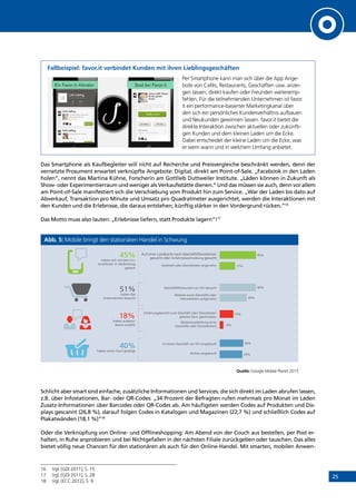 25
Fallbeispiel: favor.it verbindet Kunden mit ihren Lieblingsgeschäften
Per Smartphone kann man sich über die App Ange-
bote von Cafés, Restaurants, Geschäften usw. anzei-
gen lassen, direkt kaufen oder Freunden weiteremp-
fehlen. Für die teilnehmenden Unternehmen ist favor.
it ein performance-basierter Marketingkanal über
den sich ein persönliches Kundenverhältnis aufbauen
und Neukunden gewinnen lassen. favor.it bietet die
direkte Interaktion zwischen aktuellen oder zukünfti-
gen Kunden und dem kleinen Laden um die Ecke.
Dabei entscheidet der kleine Laden um die Ecke, was
er wem wann und in welchem Umfang anbietet.
Das Smartphone als Kaufbegleiter will nicht auf Recherche und Preisvergleiche beschränkt werden, denn der
vernetzte Prosument erwartet verknüpfte Angebote: Digital, direkt am Point-of-Sale. „Facebook in den Laden
holen“, nennt das Martina Kühne, Forscherin am Gottlieb Duttweiler Institute. „Läden können in Zukunft als
Show- oder Experimentierraum und weniger als Verkaufsstätte dienen.“ Und das müssen sie auch, denn vor allem
am Point-of-Sale manifestiert sich die Verschiebung vom Produkt hin zum Service. „War der Laden bis dato auf
Abverkauf, Transaktion pro Minute und Umsatz pro Quadratmeter ausgerichtet, werden die Interaktionen mit
den Kunden und die Erlebnisse, die daraus entstehen, künftig stärker in den Vordergrund rücken.“16
Das Motto muss also lauten: „Erlebnisse liefern, statt Produkte lagern“!17
Abb. 5: Mobile bringt den stationären Handel in Schwung
Quelle: Google Mobile Planet 2013
Schlicht aber smart sind einfache, zusätzliche Informationen und Services, die sich direkt im Laden abrufen lassen,
z.B. über Infostationen, Bar- oder QR-Codes: „34 Prozent der Befragten rufen mehrmals pro Monat im Laden
Zusatz-Informationen über Barcodes oder QR-Codes ab. Am häufigsten werden Codes auf Produkten und Dis-
plays gescannt (26,8 %), darauf folgen Codes in Katalogen und Magazinen (22,7 %) und schließlich Codes auf
Plakatwänden (18,1 %)“18
Oder die Verknüpfung von Online- und Offlineshopping: Am Abend von der Couch aus bestellen, per Post er-
halten, in Ruhe anprobieren und bei Nichtgefallen in der nächsten Filiale zurückgeben oder tauschen. Das alles
bietet völlig neue Chancen für den stationären als auch für den Online-Handel. Mit smarten, mobilen Anwen-
16	 Vgl. [GDI 2011], S. 15
17	 Vgl. [GDI 2011], S. 28
18	 Vgl. [ECC 2012], S. 9
45%
17%
40%
30%
15%
4%
Auf einer Landkarte nach Geschäft/Dienstleister
gesucht oder Anfahrtsbeschreibung gesucht
Geschäft oder Dienstleister angerufen
Geschäft/Restaurant vor Ort besucht
Website eines Geschäfts oder
Dienstleisters aufgerufen
Erfahrungsbericht zum Geschäft oder Dienstleister
gelesen bzw. geschrieben
Weiterempfehlung eines
Geschäfts oder Dienstleisters
26%
25%
In einem Geschäft vor Ort eingekauft
Online eingekauft
40%
haben einen Kauf getätigt
18%
haben anderen
davon erzählt
51%
haben das
Unternehmen besucht
45%
haben sich mit dem Un-
ternehmen in Verbindung
gesetzt
INHALT
 