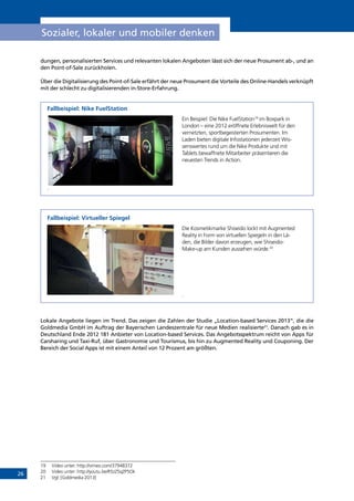 26
Sozialer, lokaler und mobiler denken
dungen, personalisierten Services und relevanten lokalen Angeboten lässt sich der neue Prosument ab-, und an
den Point-of-Sale zurückholen.
Über die Digitalisierung des Point-of-Sale erfährt der neue Prosument die Vorteile des Online-Handels verknüpft
mit der schlecht zu digitalisierenden in-Store-Erfahrung.
Fallbeispiel: Nike FuelStation
Ein Beispiel: Die Nike FuelStation19
im Boxpark in
London – eine 2012 eröffnete Erlebniswelt für den
vernetzten, sportbegeisterten Prosumenten. Im
Laden bieten digitale Infostationen jederzeit Wis-
senswertes rund um die Nike Produkte und mit
Tablets bewaffnete Mitarbeiter präsentieren die
neuesten Trends in Action.
.
Fallbeispiel: Virtueller Spiegel
Die Kosmetikmarke Shiseido lockt mit Augmented
Reality in Form von virtuellen Spiegeln in den Lä-
den, die Bilder davon erzeugen, wie Shiseido-
Make-up am Kunden aussehen würde.20
.
Lokale Angebote liegen im Trend. Das zeigen die Zahlen der Studie „Location-based Services 2013“, die die
Goldmedia GmbH im Auftrag der Bayerischen Landeszentrale für neue Medien realisierte21
. Danach gab es in
Deutschland Ende 2012 181 Anbieter von Location-based Services. Das Angebotsspektrum reicht von Apps für
Carsharing und Taxi-Ruf, über Gastronomie und Tourismus, bis hin zu Augmented Reality und Couponing. Der
Bereich der Social Apps ist mit einem Anteil von 12 Prozent am größten.
19	 Video unter: http://vimeo.com/37948372
20	 Video unter: http://youtu.be/R5zZ5qZP5Ok
21	 Vgl. [Goldmedia 2013]
INHALT
 