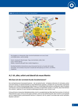 27
Abb. 6: SoLoMo-Servicelandschaft für Deutschland
Quelle: Goldmedia 2013
Das Angebot an interessanten Apps, die eine Kombination von Local, Social
und Mobile bieten, wächst ständig.
Social = Austausch, Bewertungen, Tipps, kommentieren, teilen, liken
Local = örtlicher Bezug
Mobile = Nutzer/Kunde greift über mobile Endgeräte zu
Das Machtverhältnis Unternehmen versus Konsument hat sich zu Gunsten der Kunden
verschoben. Der vernetzte ‚Prosument‘ erwartet die Verknüpfung von Online- und Offline-
Angeboten.
A.2	 Ich, alles, sofort und überall als neues Mantra
Wie lässt sich der vernetzte Kunde charakterisieren?
Der viel beschworene Connected Customer – der vernetzte Kunde – ist bestens informiert. Er ist kreativ, und er
sucht den Dialog. Er möchte Produkte an seine Bedürfnisse anpassen, und lässt sich von Freunden und Familie
beraten und in seinen Entscheidungen beeinflussen. Er hinterfragt Unternehmen und Marken, deren Produkte
und Services und auch die Werbebotschaften, mit denen sie beworben werden. Er möchte, dass Unternehmen
ihm zuhören - jederzeit. Er kann standortunabhängig einkaufen, wann immer er will.
Er braucht keine irrelevanten Werbebotschaften, die ihn unaufgefordert per Mail oder Post erreichen. Er holt sich
Informationen wann und wo es ihm passt und dann, wenn er sie wirklich braucht. Gern nimmt er auch speziell
auf ihn zugeschnittene, personalisierte Services in Anspruch, die ihn, jedoch zumindest aber seinen aktuellen
Standort „kennen“.
INHALT
 