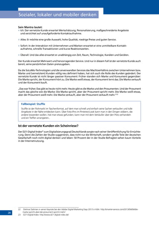 28
Sozialer, lokaler und mobiler denken
Sein Mantra lautet:
»» Ich: Der vernetzte Kunde erwartet Wertschätzung, Personalisierung, maßgeschneiderte Angebote
und verzichtet auf unaufgeforderte Kontaktaufnahme.
»» Alles: Er möchte eine große Auswahl, hohe Qualität, niedrige Preise und guten Service.
»» Sofort: In der Interaktion mit Unternehmen und Marken erwartet er eine unmittelbare Kontakt-
aufnahme, schnelle Transaktionen und kurze Reaktionszeiten.
»» Überall: Und das alles erwartet er unabhängig von Zeit, Raum, Technologie, Kanälen und Geräten.
Der Kunde erwartet Mehrwert und hervorragenden Service. Und nur in diesem Fall ist der vernetzte Kunde auch
bereit, seine persönlichen Daten preiszugeben.
Da die SoLoMo-Technologien und die anverwandten Services das Machtverhältnis zwischen Unternehmen bzw.
Marke und (vernetztem) Kunden völlig neu definiert haben, hat sich auch die Rolle des Kunden geändert. Der
vernetzte Kunde ist nicht länger passiver Konsument: Früher standen sich Marke und Konsument gegenüber:
Die Marke spricht, der Konsument hört zu. Die Marke weiß etwas, der Konsument lernt das. Die Marke verkauft
und der Konsument kauft.
„Das war früher. Das gibt es heute nicht mehr. Heute gibt es die Marke und den Prosumenten. Und der Prosument
macht das gleiche wie die Marke: Die Marke spricht, aber der Prosument spricht mehr. Die Marke weiß etwas,
aber der Prosument weiß mehr. Die Marke verkauft, aber der Prosument verkauft mehr.“22
Fallbeispiel: Stuffle
Stuffle ist der Flohmarkt im Taschenformat, auf dem man schnell und einfach seine Sachen verkaufen und tolle
Angebote in der Nähe entdecken kann. Über Foto-Pins im Pinterest-Look kann man in den Dingen stöbern, die
andere loswerden wollen. Hat man etwas gefunden, kann man mit dem Verkäufer über den Preis verhandeln
und ein Treffen arrangieren..
Ist der vernetzte Kunden ein Scheinriese?
Der D21-Digital-Index23
zum Digitalisierungsgrad Deutschlands sorgte nach seiner Veröffentlichung für Ernüchte-
rung. Denn die Zahlen der Studie suggerieren, dass nicht nur die Wirtschaft, sondern große Teile der deutschen
Gesellschaft noch nicht digital denken und leben: 50 Prozent der in der Studie Befragten sehen kaum Vorteile
in der Internetnutzung.
22	 Dietmar Dahmen in seiner Keynote bei den Adobe Digital Marketing Days 2013 in Köln: http://smarter-service.com/2013/04/04/die-
marke-spricht-aber-der-prosument-spricht-mehr/
23	 D21-Digital-Index: http://www.d21-digital-index.de/
INHALT
 