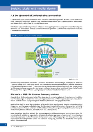 30
Sozialer, lokaler und mobiler denken
A.3	 Die dynamische Kundenreise besser verstehen
Kaufentscheidungen werden heute nicht mehr nur online oder offline getroffen. Kunden suchen Feedback in
Blogs, Foren und Communitys, lassen sich von Freunden und Bekannten, von TV, Radio und Print beeinflussen,
und das von der Pre-Sales-Phase bis zum Nachkaufprozess.
Mithilfe der SoLoMo-Technologien lassen sich solche Rückkopplungen nahezu an jedem Kunden-Kontaktpunkt
realisieren. Das verändert die Reise des Kunden während des gesamten Kaufentscheidungsprozesses nachhaltig
– mit steigender Komplexität.
Abb. 8: Customer Journey im SoLoMo-Zeitalter
Quelle: Mind 2012
Informationsquellen im Netz werden für Kunden vor dem Einkauf immer wichtiger, bestätigt auch die Studie
„Trends im Handel 2020“. Zwar heißt es dort, „das Umsehen im Geschäft bleibt aber bis auf Weiteres die zentrale
Informationsquelle beim Einkauf“29
, doch durch den aktiven Austausch über soziale, lokale und mobile Dienste
wird der gesamte Kaufprozess von den Meinungen und Bewertungen anderer beeinflusst. Dadurch schaffen sich
Verbraucher ihren eigenen Marken-Loyality-Loop, der auch einen Wiederkauf fördern kann.
Abschied von AIDA - Die Kreisende Bewegung verstehen
Das veränderte Mediennutzungsverhalten führt dazu, dass die empfehlungsbasierte Verbreitung von Produkten
und Dienstleistungen im Netz immer mehr zum Engpassfaktor wird, um Meinungen zu bewegen und zu beein-
flussen. Deshalb müssen auch grundlegende Marketing-Weisheiten in Frage gestellt werden.
Das von Elmo Lewis im Jahre 1898 entwickelte AIDA-Modell bildet noch heute die Basis der meisten Marketing-
Programme und -Kampagnen. Es basiert auf der Idee, durch gezielte Information, Konsumenten Schritt für
Schritt zum eigenen Produkt zu führen. Das Modell beschreibt dafür vier gleichwertige Stufen: Attention (Auf-
merksamkeit), Interest (Interesse), Desire (Wunsch) und Action (Aktion).
Diese Darstellung allerdings, spiegelt den heutigen Kaufentscheidungsprozess nur unzureichend wider. Der
vernetzte Kunde folgt keiner sequentiellen Abfolge im Entscheidungsprozess, er folgt vielmehr einem iterativen
Entscheidungsprozess. In allen Phasen des Kaufprozesses sucht er Rückkopplungen mit Gleichgesinnten. Der
ursprüngliche Marketing-Trichter wird in eine kreisende Bewegung „verformt” und ähnelt eher einer Spirale,
die sich nach innen dreht.
29	 Vgl. [KPMG 2012], S. 4
INHALT
 
