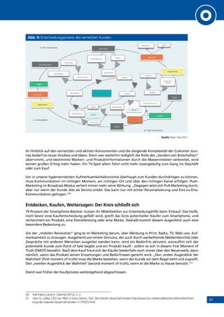 31
Abb. 9: Entscheidungsprozess des vernetzten Kunden
Quelle: Brian Solis 2011
Im Hinblick auf den vernetzten und aktiven Konsumenten und die steigende Komplexität der Customer Jour-
ney bedarf es neuer Ansätze und Ideen. Denn wer weiterhin lediglich die Rolle des „Senders von Botschaften”
übernimmt, und bestimmte Marken- und Produktinformationen durch die Massenmedien verbreitet, wird
keinen großen Erfolg mehr haben. Ein TV-Spot allein führt nicht mehr zwangsläufig zum Gang ins Geschäft
oder zum Kauf.
Um in unserer hypervernetzten Aufmerksamkeitsökonomie überhaupt zum Kunden durchdringen zu können,
muss Kommunikation im richtigen Moment, am richtigen Ort und über den richtigen Kanal erfolgen. Push-
Marketing im Broadcast-Modus verliert immer mehr seine Wirkung. „Dagegen setzt sich Pull-Marketing durch,
aber nur wenn der Kunde dies als Service erlebt. Das kann nur mit echter Personalisierung und Eins-zu-Eins-
Kommunikation gelingen.“30
Entdecken, Kaufen, Weitersagen: Der Kreis schließt sich
79 Prozent der Smartphone-Besitzer nutzen ihr Mobiltelefon zur Entscheidungshilfe beim Einkauf. Das heißt,
noch bevor eine Kaufentscheidung gefällt wird, greift das Gros potentieller Käufer zum Smartphone, und
recherchiert ein Produkt, eine Dienstleistung oder eine Marke. Deshalb kommt diesem Augenblick auch eine
besondere Bedeutung zu.
Vor der „mobilen Revolution“ ging es im Marketing darum, über Werbung in Print, Radio, TV, Web usw. Auf-
merksamkeit zu erzeugen. Ausgehend von einem Stimulus, der auch durch werbefremde Medienberichte oder
Gespräche mit anderen Menschen ausgelöst werden kann, wird ein Bedürfnis aktiviert, woraufhin sich der
potentielle Kunde zum Point of Sale begibt und ein Produkt kauft - sofern es sich in diesem First Moment of
Truth (FMOT) bewährt. Nach dem Kauf freut sich der Käufer bestenfalls noch immer über den Neuerwerb, dann
nämlich, wenn das Produkt seinen Erwartungen und Bedürfnissen gerecht wird. „Den ‚ersten Augenblick der
Wahrheit‘ (first moment of truth) muss die Marke bestehen, wenn der Kunde vor dem Regal steht und zugreift.
Den ‚zweiten Augenblick der Wahrheit‘ (second moment of truth), wenn er die Marke zu Hause benutzt.“31
Damit war früher der Kaufprozess weitestgehend abgeschlossen.
30	 Karl-Heinz Land in: [Steimel 2012], S. 2
31	 Alan G. Lafley, CEO von PG in Julius Heintz, FAZ, Den Käufer dauerhaft binden http://www.faz.net/aktuell/wirtschaft/markenfueh-
rung-den-kaeufer-dauerhaft-binden-1175925.html
INHALT
 