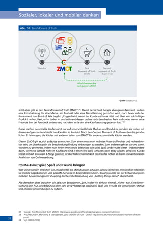 32
Sozialer, lokaler und mobiler denken
Abb. 10: Zero Moment of Truth
Quelle: Google 2012
Jetzt aber gibt es den Zero Moment of Truth (ZMOT)32
. Damit bezeichnet Google eben jenen Moment, in dem
eine Entscheidung für eine Marke, ein Produkt oder eine Dienstleistung getroffen wird, noch bevor sich der
Konsument zum Point of Sale begibt. „Es geschieht, wenn der Kunde zu Hause sitzt und über sein zukünftiges
Produkt recherchiert, er im Laden ist und währenddessen online nach dem besten Preis sucht oder wenn seine
Freunde ihm bei Facebook antworten, nachdem er sie um eine Kaufberatung gebeten hat.“33
Dabei treffen potentielle Käufer nicht nur auf unterschiedlichste Marken und Produkte, sondern sie treten mit
diesen auf ganz unterschiedlichen Kanälen in Kontakt. Nach dem Second Moment of Truth werden die persön-
lichen Erfahrungen, die Käufer mit anderen teilen zum ZMOT für andere potentielle Käufer werden.
Diesen ZMOT gilt es, sich zu Nutze zu machen. Zum einen muss man in dieser Phase auffindbar und recherchier-
bar sein, um überhaupt in die Entscheidungsfindung einbezogen zu werden. Zum anderen geht es darum, damit
Kunden zu gewinnen, indem man ihnen emotionale Erlebnisse wie Spiel, Spaß und Freude bietet - insbesondere
dann, wenn sie gerade nicht in Kauflaune sind. Firmen wie Dell, Amazon oder eBay wissen: Wird ein Kunde
sozial initiiert zu einem E-Shop geleitet, ist die Wahrscheinlichkeit des Kaufes höher als beim konventionellen
Anklicken von Onlinewerbung.
It’s Me-Time: Spiel, Spaß und Freude bringen
Wer seine Kunden erreichen will, muss hinter die Motivkulissen schauen, um zu verstehen, mit welcher Intention
sie mobile Applikationen und SoLoMo-Services im Besonderen nutzen. Bislang wurde bei der Entwicklung von
mobilen Anwendungen im Shopping-Kontext die Bedeutung von „Getting things done” überschätzt.
Als Menschen aber brauchen wir Zeit zum Entspannen, Zeit, in der wir einfach einmal „nichts“ tun. Eine Unter-
suchung von AOL und BBDO aus dem Jahr 201234
bestätigt, dass Spiel, Spaß und Freude die vorrangigen Motive
sind, mobile Anwendungen zu nutzen.
32	 Google, Zero Moment of Truth (ZMOT): http://www.google.com/think/collections/zero-moment-truth.html
33	 Artur Neumann, Marketing  Management, Zero Moment of Truth – ZMOT: http://www.arturneumann.de/zero-moment-of-truth-
zmot/
34	 Vgl. [BBDO 2012]
INHALT
 