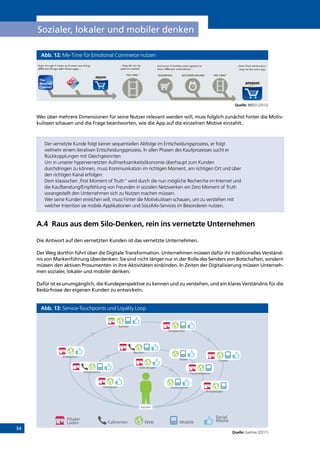 34
Sozialer, lokaler und mobiler denken
Abb. 12: Me-Time für Emotional Commerce nutzen
Quelle: BBDO (2012)
Wer über mehrere Dimensionen für seine Nutzer relevant werden will, muss folglich zunächst hinter die Motiv-
kulissen schauen und die Frage beantworten, wie die App auf die einzelnen Motive einzahlt.
Der vernetzte Kunde folgt keiner sequentiellen Abfolge im Entscheidungsprozess, er folgt
vielmehr einem iterativen Entscheidungsprozess. In allen Phasen des Kaufprozesses sucht er
Rückkopplungen mit Gleichgesinnten
Um in unserer hypervernetzten Aufmerksamkeitsökonomie überhaupt zum Kunden
durchdringen zu können, muss Kommunikation im richtigen Moment, am richtigen Ort und über
den richtigen Kanal erfolgen.
Dem klassischen ‚First Moment of Truth“ wird durch die nun mögliche Recherche im Internet und
die Kaufberatung/Empfehlung von Freunden in sozialen Netzwerken ein Zero Moment of Truth
vorangestellt den Unternehmen sich zu Nutzen machen müssen.
Wer seine Kunden erreichen will, muss hinter die Motivkulissen schauen, um zu verstehen mit
welcher Intention sie mobile Applikationen und SoLoMo-Services im Besonderen nutzen.
A.4	 Raus aus dem Silo-Denken, rein ins vernetzte Unternehmen
Die Antwort auf den vernetzten Kunden ist das vernetzte Unternehmen.
Der Weg dorthin führt über die Digitale Transformation. Unternehmen müssen dafür ihr traditionelles Verständ-
nis von Markenführung überdenken: Sie sind nicht länger nur in der Rolle des Senders von Botschaften, sondern
müssen den aktiven Prosumenten in ihre Aktivitäten einbinden. In Zeiten der Digitalisierung müssen Unterneh-
men sozialer, lokaler und mobiler denken.
Dafür ist es unumgänglich, die Kundeperspektive zu kennen und zu verstehen, und ein klares Verständnis für die
Bedürfnisse der eigenen Kunden zu entwickeln.
Abb. 13: Service-Touchpoints und Loyality Loop
Quelle: Gartner (2011)
Filiale/
Laden Callcenter Web Mobile
Social
Media
Vergleichen
Entdecken
Suchen
Finden
Beraten
Vertrauen
Überzeugen
Personalisieren
Entscheiden
Informieren
Austauschen
Teilen
Kaufen
INHALT
 