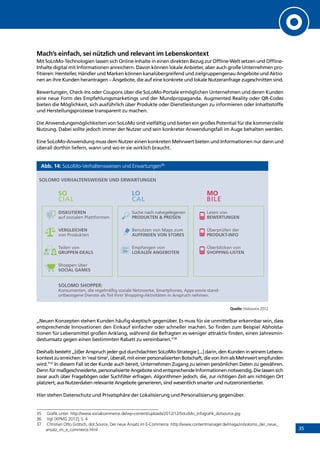 35
Mach’s einfach, sei nützlich und relevant im Lebenskontext
Mit SoLoMo-Technologien lassen sich Online-Inhalte in einen direkten Bezug zur Offline-Welt setzen und Offline-
Inhalte digital mit Informationen anreichern. Davon können lokale Anbieter, aber auch große Unternehmen pro-
fitieren: Hersteller, Händler und Marken können kanalübergreifend und zielgruppengenau Angebote und Aktio-
nen an ihre Kunden herantragen – Angebote, die auf eine konkrete und lokale Nutzeranfrage zugeschnitten sind.
Bewertungen, Check-Ins oder Coupons über die SoLoMo-Portale ermöglichen Unternehmen und deren Kunden
eine neue Form des Empfehlungsmarketings und der Mundpropaganda. Augmented Reality oder QR-Codes
bieten die Möglichkeit, sich ausführlich über Produkte oder Dienstleistungen zu informieren oder Inhaltsstoffe
und Herstellungsprozesse transparent zu machen.
Die Anwendungsmöglichkeiten von SoLoMo sind vielfältig und bieten ein großes Potential für die kommerzielle
Nutzung. Dabei sollte jedoch immer der Nutzer und sein konkreter Anwendungsfall im Auge behalten werden.
Eine SoLoMo-Anwendung muss dem Nutzer einen konkreten Mehrwert bieten und Informationen nur dann und
überall dorthin liefern, wann und wo er sie wirklich braucht.
Abb. 14: SoLoMo-Verhaltensweisen und Erwartungen35
Quelle: Dotsource 2012
„Neuen Konzepten stehen Kunden häufig skeptisch gegenüber. Es muss für sie unmittelbar erkennbar sein, dass
entsprechende Innovationen den Einkauf einfacher oder schneller machen. So finden zum Beispiel Abholsta-
tionen für Lebensmittel großen Anklang, während die Befragten es weniger attraktiv finden, einen Jahresmin-
destumsatz gegen einen bestimmten Rabatt zu vereinbaren.“36
Deshalb besteht „[d]er Anspruch jeder gut durchdachten SoLoMo-Strategie [...] darin, den Kunden in seinem Lebens-
kontextzuerreichen:In‘realtime’,überall,miteinerpersonalisiertenBotschaft,dievonihmalsMehrwertempfunden
wird.”37
In diesem Fall ist der Kunde auch bereit, Unternehmen Zugang zu seinen persönlichen Daten zu gewähren.
Denn für maßgeschneiderte, personalisierte Angebote sind entsprechende Informationen notwendig. Die lassen sich
zwar auch über Fragebögen oder Suchfilter erfragen. Algorithmen jedoch, die, zur richtigen Zeit am richtigen Ort
platziert, aus Nutzerdaten relevante Angebote generieren, sind wesentlich smarter und nutzerorientierter.
Hier stehen Datenschutz und Privatsphäre der Lokalisierung und Personalisierung gegenüber.
35	 Grafik unter: http://www.socialcommerce.de/wp-content/uploads/2012/12/SoLoMo_Infografik_dotsource.jpg
36	 Vgl. [KPMG 2012], S. 4
37	 Christian Otto Grötsch, dot.Source, Der neue Ansatz im E-Commerce: http://www.contentmanager.de/magazin/solomo_der_neue_
ansatz_im_e_commerce.html
DISKUTIEREN
auf sozialen Plattformen
VERGLEICHEN
von Produkten
Teilen von
GRUPPEN-DEALS
Shoppen über
SOCIAL GAMES
Suche nach nahegelegenen
PRODUKTEN  PREISEN
Benutzen von Maps zum
AUFFINDEN VON STORES
Empfangen von
LOKALEN ANGEBOTEN
Lesen von
BEWERTUNGEN
Überprüfen der
PRODUKT-INFO
Überblicken von
SHOPPING-LISTEN
SOLOMO VERHALTENSWEISEN UND ERWARTUNGEN
SO
CIAL
LO
CAL
MO
BILE
SOLOMO SHOPPER:
Konsumenten, die regelmäßig soziale Netzwerke, Smartphones, Apps sowie stand-
ortbezogene Dienste als Teil ihrer Shopping-Aktivitäten in Anspruch nehmen.
INHALT
 