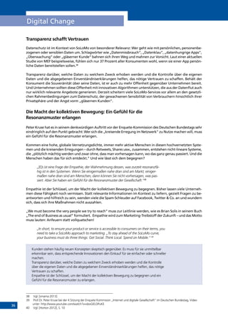 36
Digital Change
Transparenz schafft Vertrauen
Datenschutz ist im Kontext von SoLoMo von besonderer Relevanz: Wer geht wie mit persönlichen, personenbe-
zogenen oder sensiblen Daten um. Schlagwörter wie „Datenmissbrauch”, „Datenklau”, „datenhungrige Apps”,
„Überwachung” oder „gläserner Kunde” bahnen sich ihren Weg und mahnen zur Vorsicht. Laut einer aktuellen
Studie von MEF beispielsweise, fühlen sich nur 37 Prozent aller Konsumenten wohl, wenn sie einer App persön-
liche Daten bereitstellen sollen.38
Transparenz darüber, welche Daten zu welchem Zweck erhoben werden und die Kontrolle über die eigenen
Daten und die abgegebenen Einverständniserklärungen helfen, das nötige Vertrauen zu schaffen. Behält der
Konsument die Souveränität über seine Daten, ist er auch zu mehr Offenheit gegenüber Unternehmen bereit.
Und Unternehmen sollten diese Offenheit mit innovativen Algorithmen unterstützen, die aus der Datenflut auch
nur wirklich relevante Angebote generieren. Derzeit scheitern viele SoLoMo-Services vor allem an den gesetzli-
chen Rahmenbedingungen zum Datenschutz, der gewachsenen Sensibilität von Verbrauchern hinsichtlich ihrer
Privatsphäre und der Angst vorm „gläsernen Kunden“.
Die Macht der kollektiven Bewegung: Ein Gefühl für die ­
Resonanzmuster erlangen
Peter Kruse hat es in seinem denkwürdigen Auftritt vor der Enquete-Kommission des Deutschen Bundestags sehr
eindringlich auf den Punkt gebracht: Wer sich die „kreisende Erregung im Netzwerk” zu Nutze machen will, muss
ein Gefühl für die Resonanzmuster erlangen.
Kommen eine hohe, globale Vernetzungsdichte, immer mehr aktive Menschen in diesen hochvernetzten Syste-
men und die kreisenden Erregungen – durch Retweets, Shares usw., zusammen, entstehen nicht-lineare Systeme,
die „plötzlich mächtig werden und zwar ohne, dass man vorhersagen kann, wo das ganz genau passiert. Und die
Menschen haben das für sich entdeckt.“ Und wie lässt sich dem begegnen?
„[E]s ist eine Frage der Empathie, der Wahrnehmung dessen, was zurzeit resonanzfä-
hig ist in den Systemen. Wenn Sie einigermaßen nahe dran sind am Markt, einiger-
maßen nahe dran sind am Menschen, dann können Sie nicht vorhersagen, was pas-
siert. Aber Sie haben ein Gefühl für die Resonanzmuster der Gesellschaft.“39
Empathie ist der Schlüssel, um der Macht der kollektiven Bewegung zu begegnen. Bisher lassen viele Unterneh-
men diese Fähigkeit noch vermissen. Statt relevante Informationen im Kontext zu liefern, gezielt Fragen zu be-
antworten und hilfreich zu sein, wenden viele die Spam-Schleuder auf Facebook, Twitter  Co. an und wundern
sich, dass sich ihre Maßnahmen nicht auszahlen.
„We must become the very people we try to reach” muss zur Leitlinie werden, wie es Brian Solis in seinem Buch
„The end of Business as usual” formuliert. Empathie wird zum Marketing-Treibstoff der Zukunft – und das Motto
muss lauten: Anfeuern statt vollquatschen!
„In short, to ensure your product or service is accessible to consumers on their terms, you
need to take a SoLoMo approach to marketing. „To stay ahead of the SoLoMo ­curve,
your business must do three things: Get Social. Think Local. Spend on Mobile.“ 40
Kunden stehen häufig neuen Konzepten skeptisch gegenüber. Es muss für sie unmittelbar
erkennbar sein, dass entsprechende Innovationen den Einkauf für sie einfacher oder schneller
machen.
Transparenz darüber, welche Daten zu welchem Zweck erhoben werden und die Kontrolle
über die eigenen Daten und die abgegebenen Einverständniserklärungen helfen, das nötige
Vertrauen zu schaffen.
Empathie ist der Schlüssel, um der Macht der kollektiven Bewegung zu begegnen und ein
­Gefühl für die Resonanzmuster zu erlangen.
38	 Vgl. [smama 2013]
39	 Prof.Dr. Peter Kruse bei der 4.Sitzung der Enquete Kommision „Internet und digitale Gesellschaft“ im Deutschen Bundestag, Video
unter: http://www.youtube.com/watch?v=sboGELOPuKE
40	 Vgl. [Horton 2012], S. 10
INHALT
 