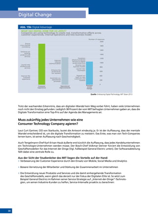 38
Digital Change
Abb. 15b: Digital Advantage
Quelle: Embracing Digital Technology, MIT Sloan 2013
Trotz der wachsenden Erkenntnis, dass am digitalen Wandel kein Weg vorbei führt, haben viele Unternehmen
noch nicht den Einstieg gefunden. Lediglich 38 Prozent der vom MIT befragten Unternehmen gaben an, dass die
Digitale Transformation eine Top-Prio auf der Agenda des Managements sei.
Muss zukünftig jedes Unternehmen wie eine
Consumer Technology Company agieren?
Laut Curt Gartner, CIO von Starbucks, lautet die Antwort eindeutig ja. Er ist der Auffassung, dass der mentale
Wandel entscheidend ist, um die digitale Transformation zu meistern. Das Erste, was man von Tech-Companies
lernen kann, ist seiner Auffassung nach Geschwindigkeit.
Auch Tengelmann-Chef Karl-Erivan Haub äußerte erst kürzlich die Auffassung, dass jedes Handelsunternehmen
ein Technologie-Unternehmen werden müsse. Der Bosch-Chef Volkmar Denner forciert die Entwicklung von
Geschäftsmodellen für das Internet der Dinge (Vgl. Fallbeispiel General Electric unten). Der Softwareabteilung
fällt dabei eine zentrale Rolle zu.
Aus der Sicht der Studienleiter des MIT liegen die Vorteile auf der Hand:
»» Verbesserung der Customer Experience durch den Einsatz von Mobile, Social Media und Analytics
»» Bessere Vernetzung der Mitarbeiter und Stärkung der Zusammenarbeit im Unternehmen
»» Die Entwicklung neuer Produkte und Services und die damit einhergehende Transformation
des Geschäftsmodells, wenn gleich das derzeit nur der Fokus der Digitalen Elite ist. So setzt zum
Beispiel General Electrics im Rahmen seiner Service-Strategie auf „Internet-der-Dinge“-Technolo-
gien, um seinen Industrie-Kunden zu helfen, Service-Intervalle proaktiv zu berechnen:
WHAT HAS DIGITAL DONE FOR US LATELY?
Companies are using technology to create real, transformative effects across
customer experiences, internal operations and new business model.
Ensure
cross-channel
consistency
Enhance our
existing
products and
services
Launch new
products and
services
Improve the
customer
experience
Customer
experience
Operational
improvements
Business
model
change
Improve
internal
communication
Enhance the
productivity
our workers
Automate our
operational
processes
Transition
physical products/
services to digital
products/services
Develop new
business models
Launch new
businesses
Expand our
reach to new
customers and
markets
Number of responses
2000
1800
1600
1400
1200
1000
800
600
400
200
0
INHALT
 