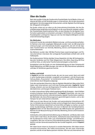 4
Allgemeines
Über die Studie
Nach dem großen Erfolg der Studienreihe Praxisleitfaden Social Media richten wir
diesmal den Blick auf die Veränderungen in Unternehmen, die mit dem dramatisch
gestiegenen Vernetzungsgrad der Konsumenten und der digitalen Durchdringung
der Alltagswelt einhergehen.
Die Studie richtet sich vor allem an die Unternehmens-Entscheider, die ihre Ge-
schäftsprozesse langfristig und erfolgreich an die neue Dynamik anpassen wollen.
Der Praxisleitfaden bietet praktische Hilfe, um den Fahrplan für die digitale Trans-
formation systematisch zu entwickeln und zeigt in 10 Schritten mit umfangreichen
Praxisbeispielen und Experten-Tipps auf, wie man die Adaptionsfähigkeit und den
Unternehmenserfolg steigert.
Die Methoden
Untersucht wurde das veränderte Mediennutzungs- und Konsumentenverhalten.
Im Rahmen einer breit angelegten Metastudie wurden mehr als 200 empirische
Untersuchungen und internationale Studien ausgewertet, die sich mit der digi-
talen Transformation von Vertrieb, Marketing, Service und Produktentwicklung
auseinandersetzen.
Des Weiteren wurden über 250 Best Practice-Cases zusammengetragen und Pio-
nierunternehmen interviewt. Der vorliegende Praxisleitfaden enthält mehr als 50
Fallbeispiele.
Die Studienautoren führten darüber hinaus Gespräche mit über 40 Fachexperten,
darunter Vordenker wie Prof. Peter Wippermann, Pero Micic, Dave Gray, Bill Price
und Brian Solis, um alternative Transformationsstrategien zu beurteilen.
Komplettiert wird die Studie um eine Anbieterbefragung mit dem Schwerpunkt
Digital Marketing und CRM-Lösungen, die mehr als 100 Unternehmen adressierte
und über 25 Teilnehmer gewinnen konnte.
Aufbau und Inhalt
In Kapitel A wird der vernetzte Kunde, der wie nie zuvor sozial, lokal und mobil
in seine Kaufprozesse einbindet, vorgestellt und analysiert, und die Erwartungs-
haltung dieses „Prosumenten“ an kombinierte online- und offline Angebote von
Unternehmen durch Beispiele aufgezeigt.
Trotz der wachsenden Erkenntnis, dass am digitalen Wandel kein Weg vorbei führt,
haben viele Unternehmen noch nicht den Einstieg gefunden. Kapitel B, Digital
Change, erläutert, wie man die Organisation fit machen, die Architektur des Wan-
dels bestimmen und Energien freisetzen kann.
In vielen Unternehmen fehlen abteilungsübergreifende Strategien – damit bleiben
einzelne Initiativen häufig fragmentiert. Das Kapitel C beschreibt, wie man eine
ganzheitliche Sicht auf eine unternehmensweite, digitale Transformation etabliert,
die Methoden des Zukunftsmanagement gewinnbringend einsetzt, und so den
Fahrplan für sein Unternehmen entwickelt.
CRM muss sich dem Wunsch der Kunden nach personalisierten Interaktionen öff-
nen. Im Zeitalter des vernetzten Kunden wird es erfolgskritisch diese kundenspezi-
fischen Informationen überall dort auf einem Blick verfügbar zu machen, wo auch
immer Kundendialoge stattfinden und zwar im Moment der Kontaktaufnahme.
Kapitel D liefert mit der Neuinterpretation des CRM-Ansatzes den gedanklichen
Rahmen für die Neuausrichtung von Vertrieb, Marketing, Service und Innovations-
management.
Individuelle und kundenzentrierte Betreuung von Bestands- und Neukunden rückt
immer mehr in den Fokus. Als oft zitierte „Visitenkarte eines Unternehmens“ wird
der Kundenservice immer mehr zum entscheidenden Erfolgs- und Differenzie-
rungsfaktor. Wie man mit Service 2.0 Kundenbindung stärkt, Kundenengagement
belohnt und den Generationswechsel bei den Kunden begleitet, wird im Kapitel E
gezeigt.
Wir haben heute instant-on Austausch in sozialen Netzwerken. Wir haben extrem
vernetzte Konsumenten. Wir haben Konsumenten, die sehr stark miteinander
sprechen und die mit der Marke sprechen möchten. Wie man als Unternehmen Teil
INHALT
 