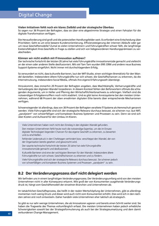 40
Digital Change
Vielen Initiativen fehlt noch ein klares Zielbild und der strategische Überbau
So sagen nur 36 Prozent der Befragten, dass sie über eine abgestimmte Strategie und einen Fahrplan für die
digitale Transformation verfügen.
Die Herausforderung sind groß und die potenziellen Handlungsfelder weit. Es erfordert eine Entscheidung über
Prioritäten: Geht es um eine bessere Kundenorientierung, Effizienzsteigerung der internen Abläufe oder gar
um neue Geschäftsmodelle? Zumal es vielen Unternehmern und Führungskräften schwer fällt, die langfristige
Existenzfähigkeit ihres Geschäfts in Frage zu stellen und sich von liebgewordenen Handlungsprämissen zu ver-
abschieden.
Können wir nicht endlich mit IT-Innovation aufhören?
Der technische Fortschritt der letzten 20 Jahre hat viele Führungskräfte innovationsmüde gemacht und vielleicht
an der einen oder anderen Stelle desillusioniert. Mit viel Tam Tam wurden ERP, CRM und andere neue Business
Support-Systeme eingeführt. Nicht immer mit durchschlagendem Erfolg.
So verwundert es nicht, dass kulturelle Barrieren, laut der MIT-Studie, einen wichtigen Bremsklotz für den Wan-
del darstellen. Insbesondere ältere Führungskräfte tun sich schwer, die Geschäftschancen zu erkennen, da die
Internetnutzung, insbesondere Social Media, oftmals ihre eigene Erfahrungswelt übersteigt.
Hinzukommt, dass immerhin 20 Prozent der Befragten angeben, dass Machtkämpfe, Verharrungskräfte und
Verlustängste den digitalen Wandel torpedieren. In diesem Kontext fehlen den Befürwortern oftmals die schla-
genden Argumente, um in Heller und Pfennig den Wirtschaftlichkeitsnachweis zu erbringen. Vielfach sind die
notwendigen Erfolgskennziffern noch nicht etabliert. Und es gibt keine Anreizsysteme bei den meisten Unter-
nehmen, während 68 Prozent der oben erwähnten digitalen Elite bereits über entsprechende Mechanismen
verfügen.
Schwerwiegender ist allerdings, dass von 30 Prozent der Befragten veraltete IT-Systeme als Hemmschuh genannt
werden. Viele Führungskräfte sind sich der strategische Relevanz durchaus bewusst, sie scheinen nur, laut MIT,
„paralysiert“ von schwerfälligen und komplexen Business Systemen und Prozessen zu sein. Denn sie sind sich
über Kosten und Aufwand für den Umbau im Klaren.
Viele Unternehmen haben noch nicht den Einstieg in den digitalen Wandel gefunden.
Den meisten Unternehmen fehlt heute noch die notwendige Expertise, um die im Einsatz
digitaler Technologien liegenden Chancen für das eigene Geschäft zu erkennen, zu bewerten
und zu erschließen.
Fehlender Leidensdruck in den Chefetagen verhindert bzw. verschleppt den Wandel, der von
der Organisation bereits gesehen und gewünscht wird.
Der rasante technische Fortschritt der letzten 20 Jahre hat viele Führungskräfte
innovationsmüde gemacht und desillusioniert.
Kulturelle Barrieren sind eine der wichtigsten Bremsen für den Wandel. Insbesondere ältere
Führungskräfte tun sich schwer, Geschäftschancen zu erkennen und zu fördern.
Viele Führungskräfte sind sich der strategische Relevanz durchaus bewusst. Sie scheinen jedoch
von schwerfälligen und komplexen Business Systemen und Prozessen „paralysiert“ zu sein.
B.2	 Der Veränderungsprozess darf nicht delegiert werden
Wir befinden uns in einem langfristigen Veränderungsprozess. Der Veränderungsumfang wird von den meisten
Unternehmen nicht in aller Konsequenz erkannt. Wie groß der von Konsumenten ausgehende Veränderungs-
druck ist, hängt vom Geschäftsmodell der einzelnen Branchen und Unternehmen ab.
Im tatsächlichen Geschäftsprozess, das heißt in der realen Wertschöpfung der Unternehmen, gibt es allerdings
momentan noch wenig Druck und dieser wird auch nicht vom Konsumenten erhöht. Dies wird sich in den näch-
sten Jahren erst noch entwickeln. Daher handeln viele Unternehmen eher taktisch als strategisch.
So gibt es nur sehr wenige Unternehmen, die als Innovatoren agieren und bereits einen Schritt weiter sind. Sie
haben die Tragweite des Themas vollumfänglich erfasst. Die meisten Unternehmen haben jedoch erhebliche
Schwierigkeiten sowohl bei der Strategieformulierung als auch bei der Strategieumsetzung und dem damit
verbundenen Change-Management.
INHALT
 