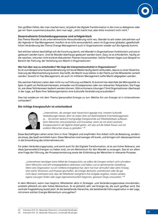 41
Den größten Fehler, den man machen kann, ist jedoch die digitale Transformation in die Linie zu delegieren oder
gar ein Team zusammenzukaufen, dem man sagt: „Jetzt macht mal, aber bitte involviert mich nicht.“
Dezentralisierte Entscheidungsprozesse sind erfolgskritisch
Das Thema Wandel ist als unternehmerische Herausforderung nicht neu. Wandel ist seit vielen Jahrzehnten auf
der Agenda im Top-Management. Insofern ist es nicht verwunderlich, wenn im Zuge einer globalen, gesellschaft-
lichen Veränderung das Thema Change-Management auch in Organisationen wieder auf die Agenda kommt.
Seit etlichen Jahren beschäftigt sich die Forschung damit, wie Wandel in Organisationen funktioniert und wie er
gesteuert werden kann. Und ob Wandel überhaupt gesteuert werden kann. Dazu ist es erforderlich, häufig an
die weichen, mitunter nicht konkret diskutierten Themen heranzutreten. Solche Themen liegen zum Beispiel im
Bereich der Führung, der Verteilung von Macht in Organisationen:
Wer hat über was zu entscheiden? Wo liegt die Interpretationshoheit in Organisationen?
So ist zum Beispiel eine Auseinandersetzung mit Social Media häufig damit verbunden, dass es zu einer Dezentra-
lisierung der Machtverteilung kommt. Das heißt, die Macht muss stärker in der Fläche auf die Mitarbeiter verteilt
werden. Sowohl im Top-Management, als auch im mittleren Management sollte Macht abgegeben werden.
Die weichen Faktoren zielen aber nicht nur auf Führung und Macht. Es kommt hier ebenfalls die Mikropolitik ins
Spiel. Es geht um Partikularinteressen, entweder von Einzelpersonen oder von relevanten Teilparteien. Die Frage
ist, wie diese Teilinteressen bedient werden können: Gibt es Konsens-Lösungen? Sind Organisationen überhaupt
in der Lage, auf Basis ihrer Selbstorganisation eine kulturelle Veränderung anzustreben?
Dies hat wiederum mit dem Thema (personeller) Energie zu tun: Welche Art von Energie ist in Unternehmen
vorhanden?
Die richtige Energiezufuhr ist entscheidend
„Unternehmen, die weniger stark hierarchisch geprägt sind, meistern kulturelle
Veränderungen besser, denn sie setzen eher auf dezentralisierte Entscheidungsprozes-
se… Sie können dadurch hochgradige Energievorräte auf Mitarbeiterbasis aufbauen.
Denn Menschen sind produktiver und innovativer, wenn sie mit einem positiven
Energiezustand in die tägliche Arbeit gehen, sich also auf die Arbeit freuen und mit
anderen Menschen etwas zu gestalten.“ 42
Diese Beschäftigten sehen einen Sinn in ihrer Tätigkeit und empfinden ihre Arbeit nicht als Belastung, sondern
als etwas, das Spaß vermitteln kann. Diese Menschen sind weniger oft krank, und bringen sich überproportional
in die Entwicklung des Unternehmens ein.
Für jeden Veränderungsprozess, und somit auch für die Digitale Transformation, ist es von hoher Relevanz, wie
diese (personellen) Energien zu heben sind, um ein Momentum für den Wandel zu erzeugen. Das ist vor allem
eine Frage der Führung, der Prozessorientierung sowie der Einbindung der Menschen in relevante Prozesse.
„Unternehmen benötigen keine Mittel der Energiezufuhr, sie sollten die Energien einfach nicht schmälern.
Denn Menschen sind sehr energiegeladene Lebewesen und haben Lust an gemeinsamer Gestaltung.
Wenn eine Organisation nur ein mittleres Energielevel hat, dann hat man vermutlich über Jahre hinweg
eher solche Strukturen und Prozesse geschaffen, die Energie destruktiv unterdrücken oder die gar
nicht daran interessiert sind, dass die Mitarbeiter energetisch ihre Aufgabe angehen, kreativ werden,
eigene Lösungen finden oder sogar eigenverantwortlich beginnen, gewissen Dinge umzusetzen.“43
In dem Moment, wenn man beginnt, Mitarbeiter aktiv in Strategie- und Veränderungsprozesse einzubinden,
entsteht plötzlich ein sehr hohes Momentum. Es ist plötzlich sehr viel Energie da, die auch greifbar wird. Die
zentrale Fragestellung lautet jetzt: Ist die bestehende Hierarchie, die bestehende Führungsstruktur in der Lage,
mit einem solchen Energie-Momentum umzugehen?
42	 Interview Prof. Dr. Alexander Rossmann, Universität Reutlingen
43	 Interview Prof. Dr. Alexander Rossmann, Universität Reutlingen
INHALT
 