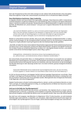 42
Digital Change
Denn der Energieschub auf der einen Seite verlangt von der anderen Seite die Bereitschaft, etwas abzugeben.
Diese Führungskultur ist aber eher unterentwickelt und oftmals nicht im erforderlichen Maße vorhanden.
Neue Machtbalance bestimmen, Open Leadership
Im digitalen Zeitalter sind hierarchische Führungsmodelle unterlegen. Diese Erkenntnis stößt in Unternehmen
auf breite Akzeptanz. Es gibt kaum Widerspruch zu der Feststellung, dass es wichtig ist, die eigenen Mitarbeiter
stärker in die Kommunikation einzubinden. Häufig ist bereits von Markenbotschaftern im eigenen Unternehmen
die Rede, der Mitarbeiter soll „brand champion“ und quasi auch in eigenen Netzwerken für das Unternehmen
tätig werden.
„Das macht der Mitarbeiter natürlich nur, wenn er mit einem positiven Energiezustand in der Organisation
tätig ist. Bei einem geringen Energielevel ist der Mitarbeiter im Gegenteil froh, wenn die Schranken fallen
und sein echtes Leben am Nachmittag beginnt. Im schlimmsten Fall entlädt sich sogar die destruktive
Energie gegen den eigenen Arbeitgeber, was für Unternehmen hochgradig riskant sein kann.“44
Besteht im Unternehmen Konsens darüber, dass es gut wäre, Mitarbeiter als Markenbotschafter zu haben,
werden häufig Strategien für den Kompetenzaufbau entwickelt sowie für die Einbindung in entsprechende
Programme. Es gibt außerdem Coaching-Programme oder die Arbeitsverträge werden geändert.
„Das heißt, wir haben hier einen immer stärkeren Dezentralisierungsprozess der Kommunikationsverantwortung
und damit wird in einem bestimmten Umfang auch Macht dezentralisiert. Gerade für die digitale Transforma-
tion ist dieser Prozess von erheblicher Bedeutung: Je stärker wir in das digitale Zeitalter kommen, umso stärker
werden Unternehmen die Notwendigkeit spüren, diesen Weg zu gehen.“
Inhabergeführten, mittelständische Unternehmen können Geschwindigkeitsvorteil ausnut-
zen, während Konzern- und Großunternehmen oftmals im Silodenken verhaftet bleiben.45
Die Unterschiede sind genereller Natur. In inhabergeführten Unternehmen ist prinzipiell eine viel stärkere
Machtballung im Topmanagement vorzufinden, sehr häufig beim personifizierten Inhaber, der im Idealfall un-
ternehmerische Chancen hoch bewertet. Das kann ein Vorteil sein, wenn der Unternehmer von der Sinnhaftigkeit
des Wandels überzeugt ist oder überzeugt werden kann. Es ist dann einfacher, gewisse strategische Direktiven
umzusetzen.
Insbesondere Mittelständler können traditionell den Geschwindigkeitsvorteil nutzen, der durch ihre kleine-
re Struktur gegeben ist. Gerade im Bereich von Social Media ist dieser Vorteil von sehr hoher Bedeutung.46
Im Fall von Konzernstrukturen sind dagegen häufig funktional geprägte Organisationen vorzufinden. Diese
verfolgen in der Regel auch Partikularinteressen. Das heißt, dass häufig Bereichsinitiativen zu beobachten sind,
die aus einzelnen funktionalen Silos heraus getrieben werden. Meist geschieht dies mit begrenzter Reichweite,
in der Regel aber nicht ohne Erfolgsaussicht.
Digitale Transformation erfordert funktionsübergreifend zu denken und die verschiedenen Bereiche an einen
Tisch zu bringen. Ein starkes Management ist nötig, um unwillige Bereiche mit Mitteln der Hierarchie zu bändi-
gen und sie am Prozess zu beteiligen.
Und was ist die Rolle des Top-Managements?
Zunächst lautet die Minimalanforderung Zuhören und Verstehen. Den digitalen Druck zu messen und Ge-
schäftspotenziale zu erkennen, zu bewerten und ein Zielbild zu entwickeln, das die Richtung vorgibt, während
das konkrete Vorgehen und die Wahl der Mittel an der Front gewählt werden. (Vgl. hierzu das nächste Kapitel)
Nun darf man nicht vergessen, dass Menschen im Allgemeinen 10 bis 15 Jahre brauchen, um solch drastische
Veränderungen wahrzunehmen, zu begreifen und umzusetzen. Jedes Unternehmen braucht seine eigene Ge-
schwindigkeit. Das Top-Management muss sich fragen, welche Geschwindigkeit verträgt unser Unternehmen?
44	 Interview Prof. Dr. Alexander Rossmann, Universität Reutlingen
45	 Interview Prof. Dr. Alexander Rossmann, Universität Reutlingen
46	 Interview Prof. Dr. Alexander Rossmann, Universität Reutlingen
INHALT
 