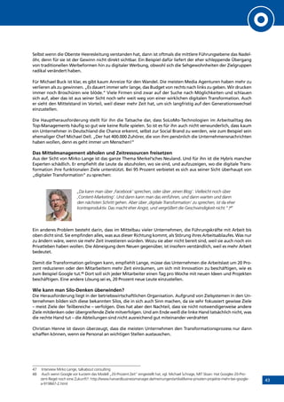 43
Selbst wenn die Oberste Heeresleitung verstanden hat, dann ist oftmals die mittlere Führungsebene das Nadel-
öhr, denn für sie ist der Gewinn nicht direkt sichtbar. Ein Beispiel dafür liefert der eher schleppende Übergang
von traditionellen Werbeformen hin zu digitaler Werbung, obwohl sich die Sehgewohnheiten der Zielgruppen
radikal verändert haben.
Für Michael Buck ist klar, es gibt kaum Anreize für den Wandel. Die meisten Media Agenturen haben mehr zu
verlieren als zu gewinnen. „Es dauert immer sehr lange, das Budget von rechts nach links zu geben. Wir drucken
immer noch Broschüren wie blöde.“ Viele Firmen sind zwar auf der Suche nach Möglichkeiten und schlauen
sich auf, aber das ist aus seiner Sicht noch sehr weit weg von einer wirklichen digitalen Transformation. Auch
er sieht den Mittelstand im Vorteil, weil dieser mehr Zeit hat, um sich langfristig auf den Generationswechsel
einzustellen.
Die Hauptherausforderung stellt für ihn die Tatsache dar, dass SoLoMo-Technologien im Arbeitsalltag des
Top-Managements häufig so gut wie keine Rolle spielen. So ist es für ihn auch nicht verwunderlich, dass kaum
ein Unternehmer in Deutschland die Chance erkennt, selbst zur Social Brand zu werden, wie zum Beispiel sein
ehemaliger Chef Michael Dell. „Der hat 400.000 Zuhörer, die von ihm persönlich die Unternehmensnachrichten
haben wollen, denn es geht immer um Menschen!“
Das Mittelmanagement abholen und Zeitressourcen freisetzen
Aus der Sicht von Mirko Lange ist das ganze Thema Merkel’sches Neuland. Und für ihn ist die Hybris mancher
Experten schädlich. Er empfiehlt die Leute da abzuholen, wo sie sind, und aufzuzeigen, wo die digitale Trans-
formation ihre funktionalen Ziele unterstützt. Bei 95 Prozent verbietet es sich aus seiner Sicht überhaupt von
„digitaler Transformation“ zu sprechen:
„Da kann man über ‚Facebook‘ sprechen, oder über ‚einen Blog‘. Vielleicht noch über
‚Content-Marketing‘. Und dann kann man das einführen, und dann warten und dann
den nächsten Schritt gehen. Aber über ‚digitale Transformation‘ zu sprechen, ist da eher
kontraproduktiv. Das macht eher Angst, und vergrößert die Geschwindigkeit nicht.“ )47
Ein anderes Problem besteht darin, dass im Mittelbau vieler Unternehmen, die Führungskräfte mit Arbeit bis
oben dicht sind. Sie empfinden alles, was aus dieser Richtung kommt, als Störung ihres Arbeitsablaufes. Was nur
zu ändern wäre, wenn sie mehr Zeit investieren würden. Wozu sie aber nicht bereit sind, weil sie auch noch ein
Privatleben haben wollen. Die Abneigung dem Neuen gegenüber, ist insofern verständlich, weil es mehr Arbeit
bedeutet.
Damit die Transformation gelingen kann, empfiehlt Lange, müsse das Unternehmen die Arbeitslast um 20 Pro-
zent reduzieren oder den Mitarbeitern mehr Zeit einräumen, um sich mit Innovation zu beschäftigen, wie es
zum Beispiel Google tut.48
Dort soll sich jeder Mitarbeiter einen Tag pro Woche mit neuen Ideen und Projekten
beschäftigen. Eine andere Lösung sei es, 20 Prozent neue Leute einzustellen.
Wie kann man Silo-Denken überwinden?
Die Herausforderung liegt in der betriebswirtschaftlichen Organisation. Aufgrund von Zielsystemen in den Un-
ternehmen bilden sich diese bekannten Silos, die in sich auch Sinn machen, da sie sehr fokussiert gewisse Ziele
– meist Ziele der Teilbereiche – verfolgen. Dies hat aber den Nachteil, dass sie nicht notwendigerweise andere
Ziele mitdenken oder übergreifende Ziele mitverfolgen. Und am Ende weiß die linke Hand tatsächlich nicht, was
die rechte Hand tut – die Abteilungen sind nicht ausreichend gut miteinander verdrahtet
Christian Henne ist davon überzeugt, dass die meisten Unternehmen den Transformationsprozess nur dann
schaffen können, wenn sie Personal an wichtigen Stellen austauschen.
47	 Interview Mirko Lange, talkabout consulting
48	 Auch wenn Google vor kurzem das Modell „20-Prozent Zeit“ eingestellt hat, vgl. Michael Schrage, MIT Sloan: Hat Googles 20-Pro-
zent-Regel noch eine Zukunft?: http://www.harvardbusinessmanager.de/meinungen/artikel/keine-privaten-projekte-mehr-bei-google-
a-919847-2.html
INHALT
 